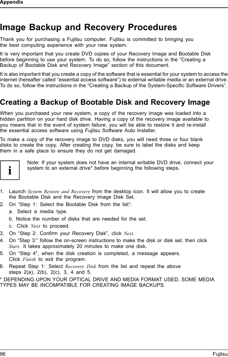 AppendixImage Backup and Recovery ProceduresThank you for purchasing a Fujitsu computer. Fujitsu is committed to bringing youthe best computing experience with your new system.It is very important that you create DVD copies of your Recovery Image and Bootable Diskbefore beginning to use your system. To do so, follow the instructions in the “Creating aBackup of Bootable Disk and Recovery Image” section of this document.It is also important that you create a copy of the software that is essential for your system to access theinternet (hereafter called “essential access software”) to external writable media or an external drive.To do so, follow the instructions in the “Creating a Backup of the System-Speciﬁc Software Drivers”.Creating a Backup of Bootable Disk and Recovery ImageWhen you purchased your new system, a copy of the recovery image was loaded into ahidden partition on your hard disk drive. Having a copy of the recovery image available toyou means that in the event of system failure, you will be able to restore it and re-installthe essential access software using Fujitsu Software Auto Installer.To make a copy of the recovery image to DVD disks, you will need three or four blankdisks to create the copy. After creating the copy, be sure to label the disks and keepthem in a safe place to ensure they do not get damaged.Note: If your system does not have an internal writable DVD drive, connect yoursystem to an external drive* before beginning the following steps.1. Launch System Restore and Recovery from the desktop icon. It will allow you to createthe Bootable Disk and the Recovery Image Disk Set.2. On “Step 1: Select the Bootable Disk from the list”:a. Select a media type.b. Notice the number of disks that are needed for the set.c. Click Next to proceed.3. On “Step 2: Conﬁrm your Recovery Disk”, click Next.4. On “Step 3:” follow the on-screen instructions to make the disk or disk set, then clickStart. It takes approximately 20 minutes to make one disk.5. On “Step 4”, when the disk creation is completed, a message appears.Click Finish to exit the program.6. Repeat Step 1: Select Recovery Disk from the list and repeat the abovesteps 2(a), 2(b), 2(c), 3, 4 and 5.* DEPENDING UPON YOUR OPTICAL DRIVE AND MEDIA FORMAT USED, SOME MEDIATYPES MAY BE INCOMPATIBLE FOR CREATING IMAGE BACKUPS.96 Fujitsu