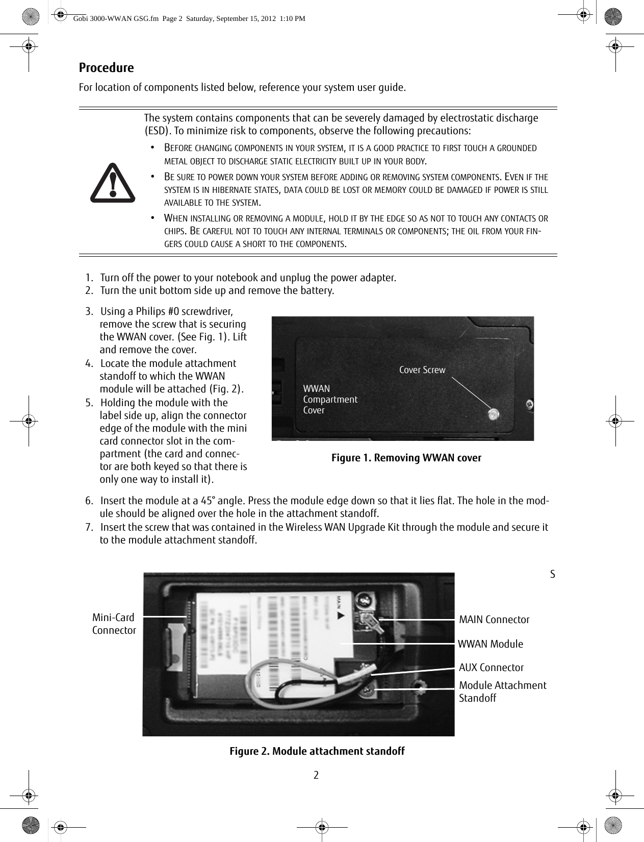 2ProcedureFor location of components listed below, reference your system user guide.The system contains components that can be severely damaged by electrostatic discharge (ESD). To minimize risk to components, observe the following precautions:•BEFORE CHANGING COMPONENTS IN YOUR SYSTEM, IT IS A GOOD PRACTICE TO FIRST TOUCH A GROUNDED METAL OBJECT TO DISCHARGE STATIC ELECTRICITY BUILT UP IN YOUR BODY. •BE SURE TO POWER DOWN YOUR SYSTEM BEFORE ADDING OR REMOVING SYSTEM COMPONENTS. EVEN IF THE SYSTEM IS IN HIBERNATE STATES, DATA COULD BE LOST OR MEMORY COULD BE DAMAGED IF POWER IS STILL AVAILABLE TO THE SYSTEM.•WHEN INSTALLING OR REMOVING A MODULE, HOLD IT BY THE EDGE SO AS NOT TO TOUCH ANY CONTACTS OR CHIPS. BE CAREFUL NOT TO TOUCH ANY INTERNAL TERMINALS OR COMPONENTS; THE OIL FROM YOUR FIN-GERS COULD CAUSE A SHORT TO THE COMPONENTS. 1. Turn off the power to your notebook and unplug the power adapter.2. Turn the unit bottom side up and remove the battery.3. Using a Philips #0 screwdriver, remove the screw that is securing the WWAN cover. (See Fig. 1). Lift and remove the cover. 4. Locate the module attachment standoff to which the WWAN module will be attached (Fig. 2).5. Holding the module with the label side up, align the connector edge of the module with the mini card connector slot in the com-partment (the card and connec-tor are both keyed so that there is only one way to install it).Figure 1. Removing WWAN cover6. Insert the module at a 45° angle. Press the module edge down so that it lies flat. The hole in the mod-ule should be aligned over the hole in the attachment standoff.7. Insert the screw that was contained in the Wireless WAN Upgrade Kit through the module and secure it to the module attachment standoff.SFigure 2. Module attachment standoffCover ScrewWWANCompartmentCoverMini-CardConnectorModule AttachmentStandoffMAIN ConnectorAUX ConnectorWWAN ModuleGobi 3000-WWAN GSG.fm  Page 2  Saturday, September 15, 2012  1:10 PM
