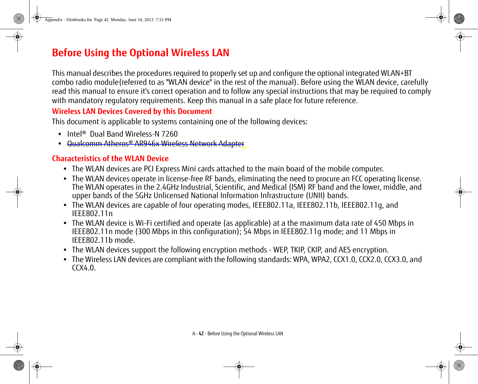 A - 42 - Before Using the Optional Wireless LANBefore Using the Optional Wireless LANThis manual describes the procedures required to properly set up and configure the optional integrated WLAN+BT combo radio module(referred to as &quot;WLAN device&quot; in the rest of the manual). Before using the WLAN device, carefullyread this manual to ensure it&apos;s correct operation and to follow any special instructions that may be required to complywith mandatory regulatory requirements. Keep this manual in a safe place for future reference. Wireless LAN Devices Covered by this DocumentThis document is applicable to systems containing one of the following devices:•   Intel®  Dual Band Wireless-N 7260•   Qualcomm Atheros® AR946x Wireless Network AdapterCharacteristics of the WLAN Device•The WLAN devices are PCI Express Mini cards attached to the main board of the mobile computer. •The WLAN devices operate in license-free RF bands, eliminating the need to procure an FCC operating license. The WLAN operates in the 2.4GHz Industrial, Scientific, and Medical (ISM) RF band and the lower, middle, and upper bands of the 5GHz Unlicensed National Information Infrastructure (UNII) bands. •The WLAN devices are capable of four operating modes, IEEE802.11a, IEEE802.11b, IEEE802.11g, and IEEE802.11n•The WLAN device is Wi-Fi certified and operate (as applicable) at a the maximum data rate of 450 Mbps in IEEE802.11n mode (300 Mbps in this configuration); 54 Mbps in IEEE802.11g mode; and 11 Mbps in IEEE802.11b mode.•The WLAN devices support the following encryption methods - WEP, TKIP, CKIP, and AES encryption.•The Wireless LAN devices are compliant with the following standards: WPA, WPA2, CCX1.0, CCX2.0, CCX3.0, and CCX4.0.Appendix - Slimbooks.fm  Page 42  Monday, June 10, 2013  7:31 PM