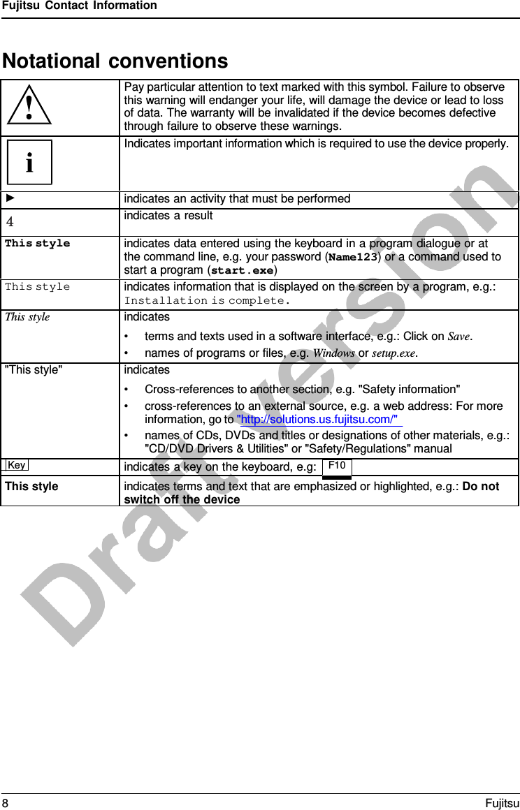 Fujitsu Contact Information   Notational conventions   Pay particular attention to text marked with this symbol. Failure to observe this warning will endanger your life, will damage the device or lead to loss of data. The warranty will be invalidated if the device becomes defective through failure to observe these warnings.  Indicates important information which is required to use the device properly. ► indicates an activity that must be performed 4 indicates a result This style indicates data entered using the keyboard in a program dialogue or at the command line, e.g. your password (Name123) or a command used to start a program (start.exe) This style indicates information that is displayed on the screen by a program, e.g.: Installation is complete. This style indicates • terms and texts used in a software interface, e.g.: Click on Save. • names of programs or files, e.g. Windows or setup.exe. &quot;This style&quot; indicates • Cross-references to another section, e.g. &quot;Safety information&quot; • cross-references to an external source, e.g. a web address: For more information, go to &quot;http://solutions.us.fujitsu.com/&quot; • names of CDs, DVDs and titles or designations of other materials, e.g.: &quot;CD/DVD Drivers &amp; Utilities&quot; or &quot;Safety/Regulations&quot; manual Key  indicates a key on the keyboard, e.g: F10   This style indicates terms and text that are emphasized or highlighted, e.g.: Do not switch off the device 8  Fujitsu  