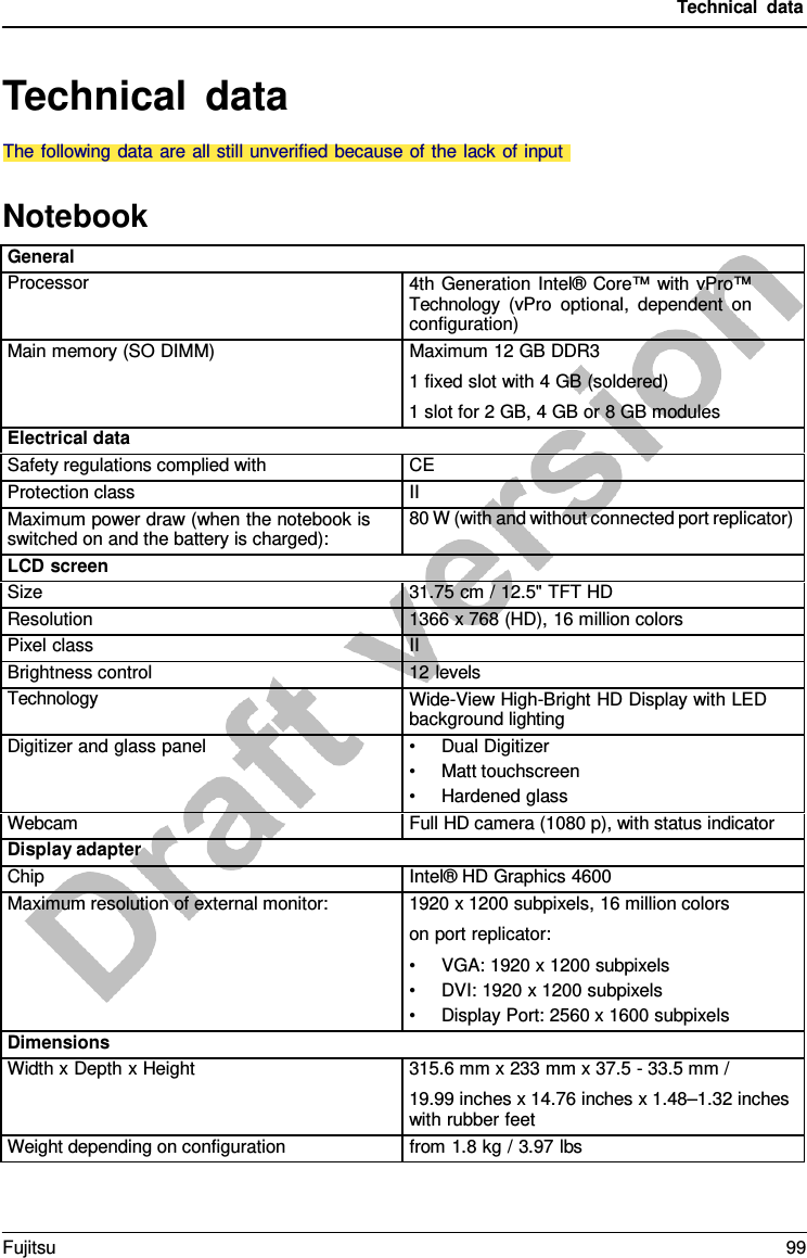 Technical data Technical data Notebook General Processor 4th Generation Intel® Core™ with vPro™ Technology (vPro optional, dependent on configuration) Main memory (SO DIMM) Maximum 12 GB DDR3 1 fixed slot with 4 GB (soldered) 1 slot for 2 GB, 4 GB or 8 GB modules Electrical data Safety regulations complied with CE Protection class II Maximum power draw (when the notebook is switched on and the battery is charged): 80 W (with and without connected port replicator) LCD screen Size 31.75 cm / 12.5&quot; TFT HD Resolution 1366 x 768 (HD), 16 million colors Pixel class II Brightness control 12 levels Technology Wide-View High-Bright HD Display with LED background lighting Digitizer and glass panel •Dual Digitizer•Matt touchscreen•Hardened glassWebcam Full HD camera (1080 p), with status indicator Display adapter Chip Intel® HD Graphics 4600 Maximum resolution of external monitor: 1920 x 1200 subpixels, 16 million colors on port replicator: •VGA: 1920 x 1200 subpixels•DVI: 1920 x 1200 subpixels•Display Port: 2560 x 1600 subpixelsDimensions Width x Depth x Height 315.6 mm x 233 mm x 37.5 - 33.5 mm / 19.99 inches x 14.76 inches x 1.48–1.32 inches with rubber feet Weight depending on configuration from 1.8 kg / 3.97 lbs The following data are all still unverified because of the lack of inputFujitsu 99 