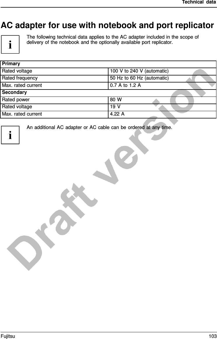 Technical data An additional AC adapter or AC cable can be ordered at any time.AC adapter for use with notebook and port replicator The following technical data applies to the AC adapter included in the scope of delivery of the notebook and the optionally available port replicator. Primary Rated voltage 100 V to 240 V (automatic) Rated frequency 50 Hz to 60 Hz (automatic) Max. rated current 0.7 A to 1.2 A Secondary Rated power 80 W Rated voltage 19 V Max. rated current 4.22 A Fujitsu 103 