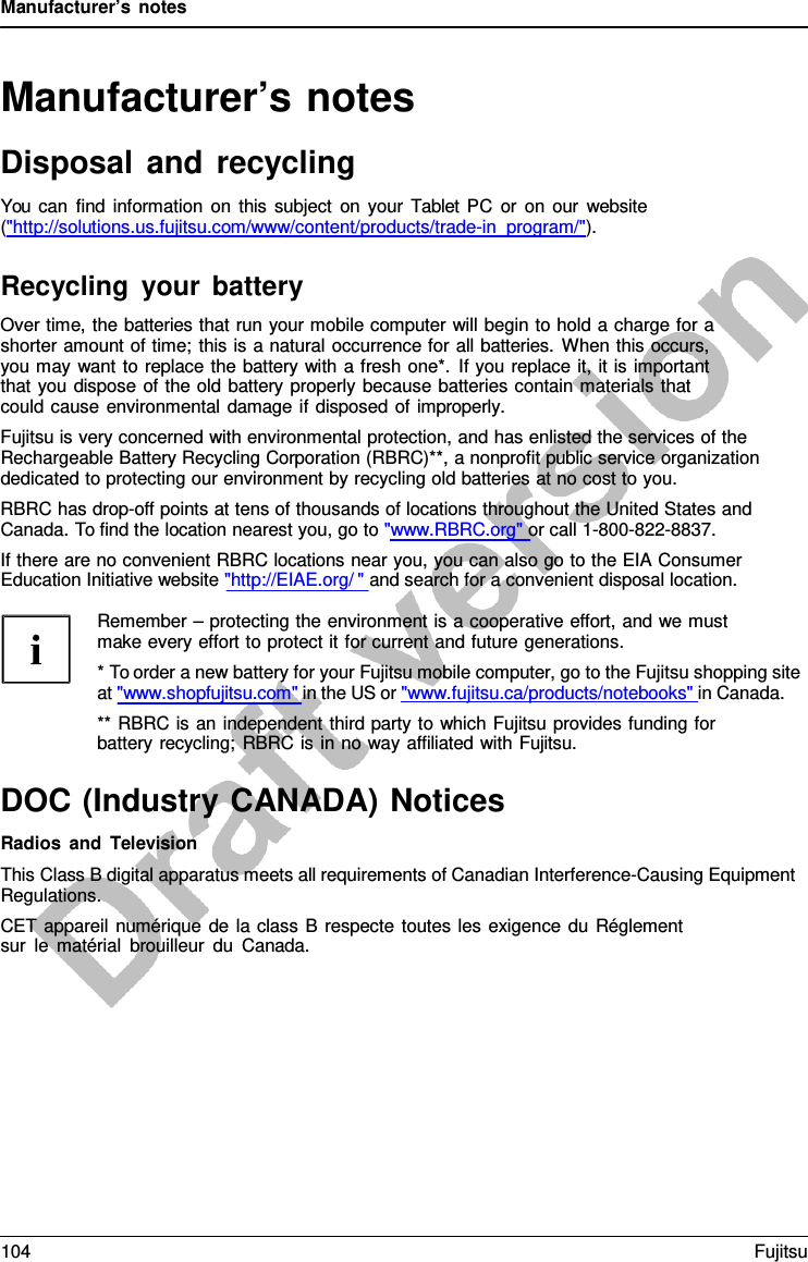 Manufacturer’s notes Manufacturer’s notes Disposal and recycling You can find information on this subject on your  Tablet PC or on our website (&quot;http://solutions.us.fujitsu.com/www/content/products/trade-in_program/&quot;). Recycling your battery Over time, the batteries that run your mobile computer will begin to hold a charge for a shorter amount of time; this is a natural occurrence for all batteries. When this occurs, you may want to replace the battery with a fresh one*. If you replace it, it is important that you dispose of the old battery properly because batteries contain materials that could cause environmental damage if disposed of improperly. Fujitsu is very concerned with environmental protection, and has enlisted the services of the Rechargeable Battery Recycling Corporation (RBRC)**, a nonprofit public service organization dedicated to protecting our environment by recycling old batteries at no cost to you. RBRC has drop-off points at tens of thousands of locations throughout the United States and Canada. To find the location nearest you, go to &quot;www.RBRC.org&quot; or call 1-800-822-8837. If there are no convenient RBRC locations near you, you can also go to the EIA Consumer Education Initiative website &quot;http://EIAE.org/ &quot; and search for a convenient disposal location. Remember – protecting the environment is a cooperative effort, and we must make every effort to protect it for current and future generations. *To order a new battery for your Fujitsu mobile computer, go to the Fujitsu shopping siteat &quot;www.shopfujitsu.com&quot; in the US or &quot;www.fujitsu.ca/products/notebooks&quot; in Canada. ** RBRC is an independent third party to which Fujitsu provides funding for battery recycling; RBRC is in no way affiliated with Fujitsu. DOC (Industry CANADA) Notices Radios and Television This Class B digital apparatus meets all requirements of Canadian Interference-Causing Equipment Regulations. CET appareil numérique de la class B  respecte toutes les exigence du Réglement sur le matérial brouilleur du Canada. 104 Fujitsu 