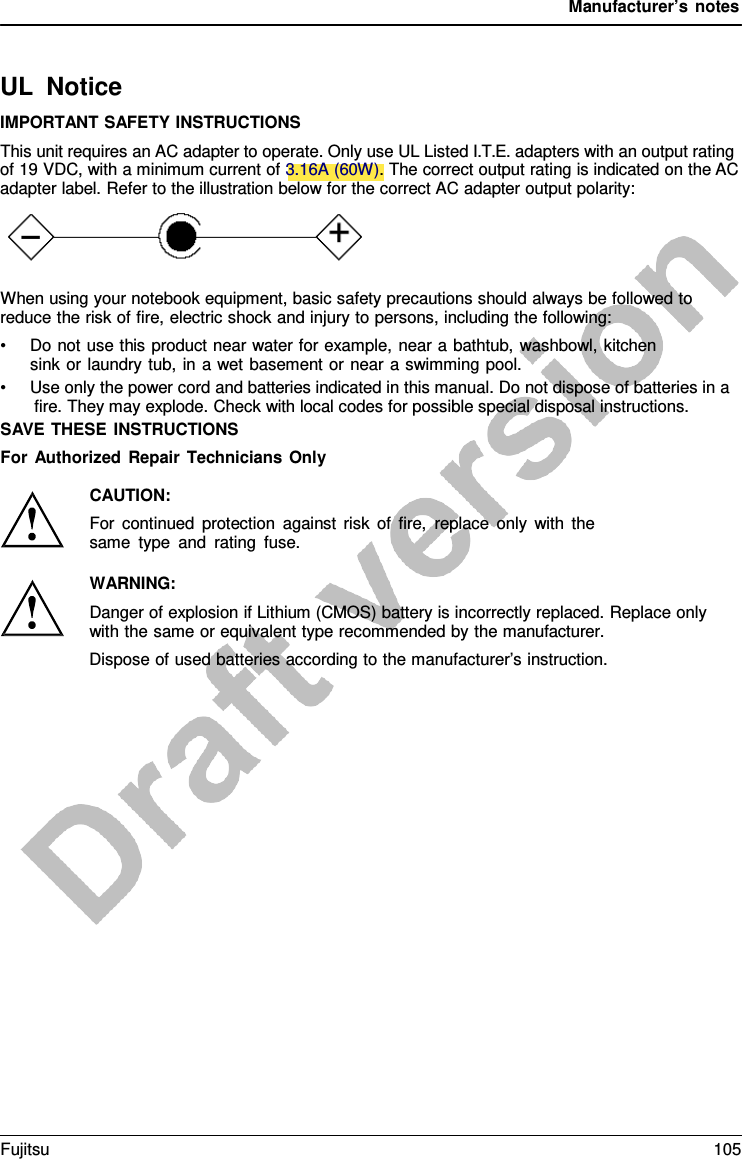 Manufacturer’s notes UL Notice IMPORTANT SAFETY INSTRUCTIONS This unit requires an AC adapter to operate. Only use UL Listed I.T.E. adapters with an output rating of 19 VDC, with a minimum current of 3.16A (60W). The correct output rating is indicated on the AC adapter label. Refer to the illustration below for the correct AC adapter output polarity: When using your notebook equipment, basic safety precautions should always be followed to reduce the risk of fire, electric shock and injury to persons, including the following: •Do not use this product near water for example, near a bathtub, washbowl, kitchensink or laundry tub, in a wet basement or near  a swimming pool. •Use only the power cord and batteries indicated in this manual. Do not dispose of batteries in afire. They may explode. Check with local codes for possible special disposal instructions. SAVE THESE INSTRUCTIONS For Authorized Repair Technicians Only CAUTION: For continued protection against risk of fire, replace only with the same type and rating fuse. WARNING: Danger of explosion if Lithium (CMOS) battery is incorrectly replaced. Replace only with the same or equivalent type recommended by the manufacturer. Dispose of used batteries according to the manufacturer’s instruction. Fujitsu 105 