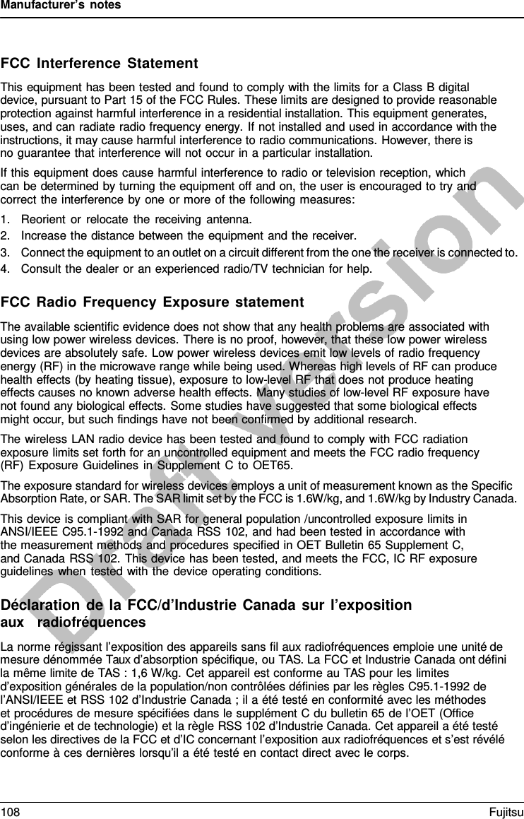Manufacturer’s notes FCC Interference Statement This equipment has been tested and found to comply with the limits for a Class B digital device, pursuant to Part 15 of the FCC Rules. These limits are designed to provide reasonable protection against harmful interference in a residential installation. This equipment generates, uses, and can radiate radio frequency energy.  If not installed and used in accordance with the instructions, it may cause harmful interference to radio communications. However, there is    no guarantee that interference will not occur in a particular installation. If this equipment does cause harmful interference to radio or television reception, which can be determined by turning the equipment off and on, the user is encouraged to try and correct the interference by one or more of the following measures: 1.Reorient or relocate the receiving antenna.2.Increase the distance between the equipment and the receiver.3.Connect the equipment to an outlet on a circuit different from the one the receiver is connected to.4.Consult the dealer or an experienced radio/TV technician for help.FCC Radio Frequency Exposure statement The available scientific evidence does not show that any health problems are associated with using low power wireless devices. There is no proof, however, that these low power wireless devices are absolutely safe. Low power wireless devices emit low levels of radio frequency energy (RF) in the microwave range while being used. Whereas high levels of RF can produce health effects (by heating tissue), exposure to low-level RF that does not produce heating effects causes no known adverse health effects. Many studies of low-level RF exposure have not found any biological effects. Some studies have suggested that some biological effects might occur, but such findings have not been confirmed by additional research. The wireless LAN radio device has been tested and found to comply with FCC radiation exposure limits set forth for an uncontrolled equipment and meets the FCC radio frequency (RF) Exposure Guidelines in Supplement  C to OET65. The exposure standard for wireless devices employs a unit of measurement known as the Specific Absorption Rate, or SAR. The SAR limit set by the FCC is 1.6W/kg, and 1.6W/kg by Industry Canada. This device is compliant with SAR for general population /uncontrolled exposure limits in ANSI/IEEE C95.1-1992 and Canada RSS 102, and had been tested in accordance with the measurement methods and procedures specified in OET Bulletin 65 Supplement C, and Canada RSS 102. This device has been tested, and meets the FCC, IC RF exposure guidelines when tested with the device operating conditions. Déclaration de la FCC/d’Industrie Canada sur l’exposition aux   radiofréquences La norme régissant l’exposition des appareils sans fil aux radiofréquences emploie une unité de mesure dénommée Taux d’absorption spécifique, ou TAS. La FCC et Industrie Canada ont défini la même limite de TAS : 1,6 W/kg. Cet appareil est conforme au TAS pour les limites d’exposition générales de la population/non contrôlées définies par les règles C95.1-1992 de l’ANSI/IEEE et RSS 102 d’Industrie Canada ; il a été testé en conformité avec les méthodes     et procédures de mesure spécifiées dans le supplément C du bulletin 65 de l’OET (Office d’ingénierie et de technologie) et la règle RSS 102 d’Industrie Canada. Cet appareil a été testé selon les directives de la FCC et d’IC concernant l’exposition aux radiofréquences et s’est révélé conforme à ces dernières lorsqu’il a été testé en contact direct avec le corps. 108 Fujitsu 