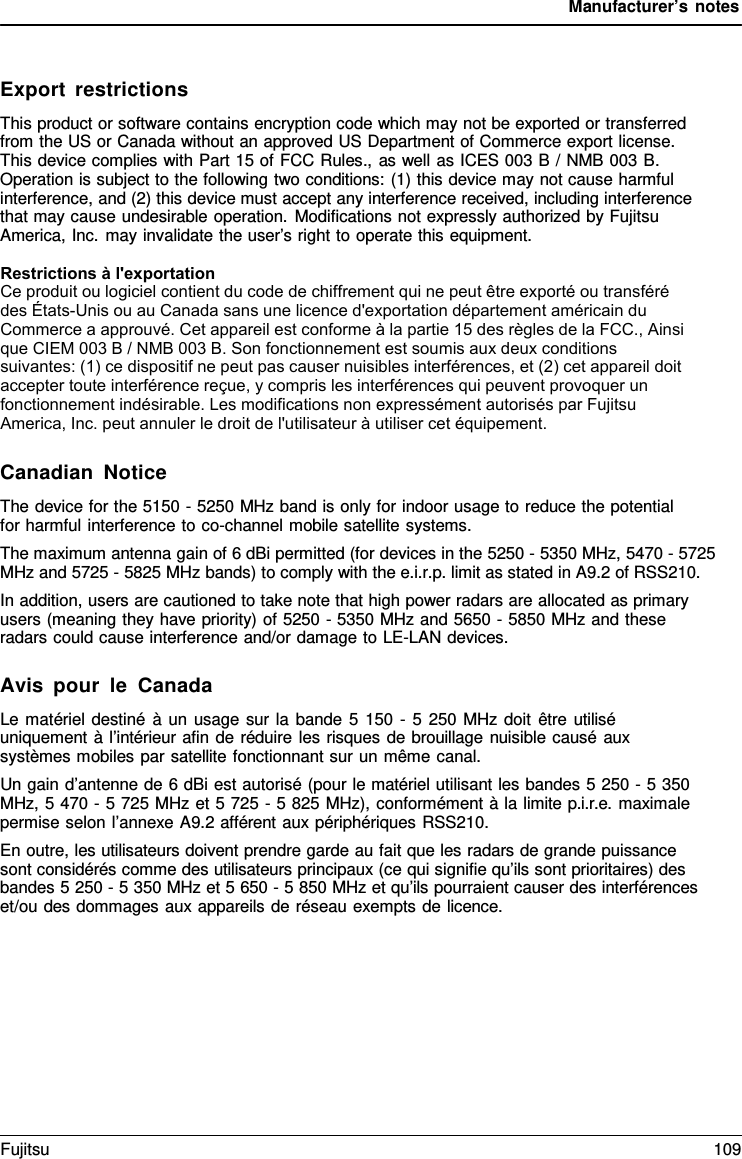 Manufacturer’s notes Export restrictions This product or software contains encryption code which may not be exported or transferred from the US or Canada without an approved US Department of Commerce export license. This device complies with Part 15 of FCC Rules., as well as ICES 003 B / NMB 003 B. Operation is subject to the following two conditions: (1) this device may not cause harmful interference, and (2) this device must accept any interference received, including interference that may cause undesirable operation. Modifications not expressly authorized by Fujitsu America, Inc. may invalidate the user’s right to operate this equipment. Restrictions à l&apos;exportation Ce produit ou logiciel contient du code de chiffrement qui ne peut être exporté ou transféré des États-Unis ou au Canada sans une licence d&apos;exportation département américain du Commerce a approuvé. Cet appareil est conforme à la partie 15 des règles de la FCC., Ainsi que CIEM 003 B / NMB 003 B. Son fonctionnement est soumis aux deux conditions suivantes: (1) ce dispositif ne peut pas causer nuisibles interférences, et (2) cet appareil doit accepter toute interférence reçue, y compris les interférences qui peuvent provoquer un fonctionnement indésirable. Les modifications non expressément autorisés par Fujitsu America, Inc. peut annuler le droit de l&apos;utilisateur à utiliser cet équipement.Canadian Notice The device for the 5150 - 5250 MHz band is only for indoor usage to reduce the potential for harmful interference to co-channel mobile satellite systems. The maximum antenna gain of 6 dBi permitted (for devices in the 5250 - 5350 MHz, 5470 - 5725 MHz and 5725 - 5825 MHz bands) to comply with the e.i.r.p. limit as stated in A9.2 of RSS210. In addition, users are cautioned to take note that high power radars are allocated as primary users (meaning they have priority) of 5250 - 5350 MHz and 5650 - 5850 MHz and these radars could cause interference and/or damage to LE-LAN devices. Avis pour le Canada Le matériel destiné  à  un usage sur la bande  5  150  -  5  250 MHz doit être utilisé uniquement  à  l’intérieur afin de réduire les risques de brouillage nuisible causé aux systèmes mobiles par satellite fonctionnant sur un même canal. Un gain d’antenne de 6 dBi est autorisé (pour le matériel utilisant les bandes 5 250 - 5 350 MHz,  5 470 - 5 725 MHz et 5 725 - 5 825 MHz), conformément à la limite p.i.r.e. maximale permise selon l’annexe A9.2 afférent aux périphériques RSS210. En outre, les utilisateurs doivent prendre garde au fait que les radars de grande puissance sont considérés comme des utilisateurs principaux (ce qui signifie qu’ils sont prioritaires) des bandes 5 250 - 5 350 MHz et 5 650 - 5 850 MHz et qu’ils pourraient causer des interférences et/ou des dommages aux appareils de réseau exempts de licence. Fujitsu 109 