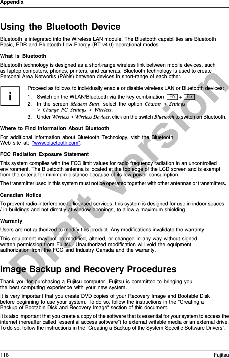 Appendix   Using the Bluetooth Device Bluetooth is integrated into the Wireless LAN module. The Bluetooth capabilities are Bluetooth Basic, EDR and Bluetooth Low Energy (BT v4.0) operational modes.  What is Bluetooth Bluetooth technology is designed as a short-range wireless link between mobile devices, such as laptop computers, phones, printers, and cameras. Bluetooth technology is used to create Personal Area Networks (PANs) between devices in short-range of each other.  Proceed as follows to individually enable or disable wireless LAN or Bluetooth devices: 1. Switch on the WLAN/Bluetooth via the key combination +   F5  . 2. In the screen Modern Start,  select the option Charms  &gt;  Settings &gt;  Change PC Settings  &gt;  Wireless. 3. Under Wireless &gt; Wireless Devices, click on the switch Bluetooth to switch on Bluetooth.  Where to Find Information About Bluetooth For additional information about Bluetooth  Technology,  visit the Bluetooth Web site at:  &quot;www.bluetooth.com&quot;.  FCC Radiation Exposure Statement This system complies with the FCC limit values for radio frequency radiation in an uncontrolled environment. The Bluetooth antenna is located at the top edge of the LCD screen and is exempt from the criteria for minimum distance because of its low power consumption. The transmitter used in this system must not be operated together with other antennas or transmitters.  Canadian Notice To prevent radio interference to licensed services, this system is designed for use in indoor spaces / in buildings and not directly at window openings, to allow a maximum shielding.  Warranty Users are not authorized to modify this product. Any modifications invalidate the warranty. This equipment may not be modified, altered, or changed in any way without signed written permission from Fujitsu. Unauthorized modification will void the equipment authorization from the FCC and Industry Canada and the warranty.   Image Backup and Recovery Procedures Thank you for purchasing  a Fujitsu computer. Fujitsu is committed to bringing you the best computing experience with your new system. It is very important that you create DVD copies of your Recovery Image and Bootable Disk before beginning to use your system. To do so, follow the instructions in the “Creating a Backup of Bootable Disk and Recovery Image” section of this document. It is also important that you create a copy of the software that is essential for your system to access the internet (hereafter called “essential access software”) to external writable media or an external drive. To do so, follow the instructions in the “Creating a Backup of the System-Specific Software Drivers”. Fn 116 Fujitsu  