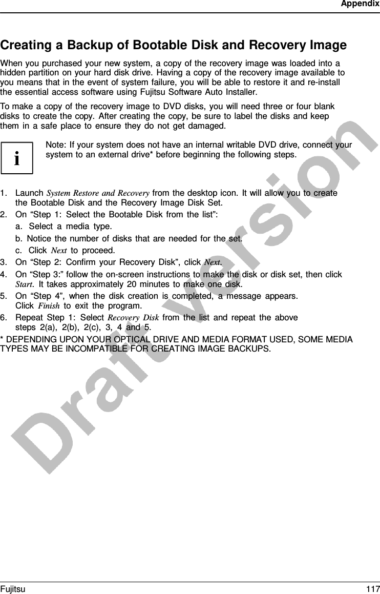 Appendix    Creating a Backup of Bootable Disk and Recovery Image When you purchased your new system, a copy of the recovery image was loaded into a hidden partition on your hard disk drive. Having a copy of the recovery image available to you means that in the event of system failure, you will be able to restore it and re-install the essential access software using Fujitsu Software Auto Installer. To make a copy of the recovery image to DVD disks, you will need three or four blank disks to create the copy.  After creating the copy, be sure to label the disks and keep them in  a safe place to ensure they do not get damaged.  Note: If your system does not have an internal writable DVD drive, connect your system to an external drive* before beginning the following steps.    1. Launch System Restore and Recovery from the desktop icon. It will allow you to create the Bootable Disk and the Recovery Image Disk Set. 2. On “Step 1: Select the Bootable Disk from the list”: a. Select  a  media type. b. Notice the number of disks that are needed for the set. c. Click Next to proceed. 3. On “Step 2: Confirm your Recovery Disk”, click Next. 4. On “Step 3:” follow the on-screen instructions to make the disk or disk set, then click Start.  It takes approximately 20 minutes to make one disk. 5. On “Step 4”, when the disk creation is completed,  a  message appears. Click Finish to exit the program. 6. Repeat Step 1:  Select Recovery Disk from the list and repeat the above steps 2(a), 2(b), 2(c), 3,  4  and 5. * DEPENDING UPON YOUR OPTICAL DRIVE AND MEDIA FORMAT USED, SOME MEDIA TYPES MAY BE INCOMPATIBLE FOR CREATING IMAGE BACKUPS. Fujitsu 117  