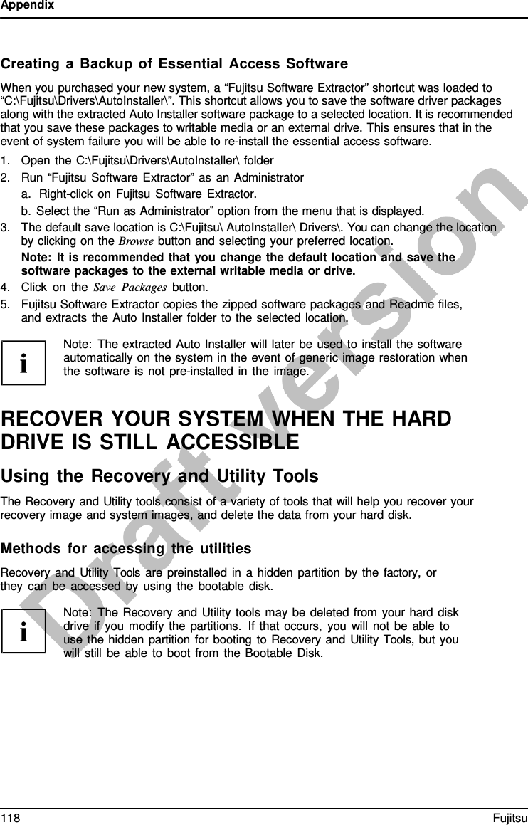 Appendix    Creating  a  Backup of Essential Access Software When you purchased your new system, a “Fujitsu Software Extractor” shortcut was loaded to “C:\Fujitsu\Drivers\AutoInstaller\”. This shortcut allows you to save the software driver packages along with the extracted Auto Installer software package to a selected location. It is recommended that you save these packages to writable media or an external drive. This ensures that in the event of system failure you will be able to re-install the essential access software. 1. Open the C:\Fujitsu\Drivers\AutoInstaller\ folder 2. Run “Fujitsu Software Extractor” as an Administrator a. Right-click on Fujitsu Software Extractor. b. Select the “Run as Administrator” option from the menu that is displayed. 3. The default save location is C:\Fujitsu\ AutoInstaller\ Drivers\. You can change the location by clicking on the Browse button and selecting your preferred location. Note: It is recommended that you change the default location and save the software packages to the external writable media or drive. 4. Click on the Save Packages button. 5. Fujitsu Software Extractor copies the zipped software packages and Readme files, and extracts the Auto Installer folder to the selected location.  Note: The extracted Auto Installer will later be used to install the software automatically on the system in the event of generic image restoration when the software is not pre-installed in the image.   RECOVER YOUR SYSTEM WHEN THE HARD DRIVE IS STILL ACCESSIBLE Using the Recovery and Utility Tools The Recovery and Utility tools consist of a variety of tools that will help you recover your recovery image and system images, and delete the data from your hard disk.  Methods for accessing the utilities Recovery and Utility Tools are preinstalled in  a  hidden partition by the factory,  or they can be accessed by using the bootable disk.  Note: The Recovery and Utility tools may be deleted from your hard disk drive if you modify the partitions. If that occurs, you will not be able to use the hidden partition for booting to Recovery and Utility Tools, but you will still be able to boot from the Bootable Disk. 118 Fujitsu  