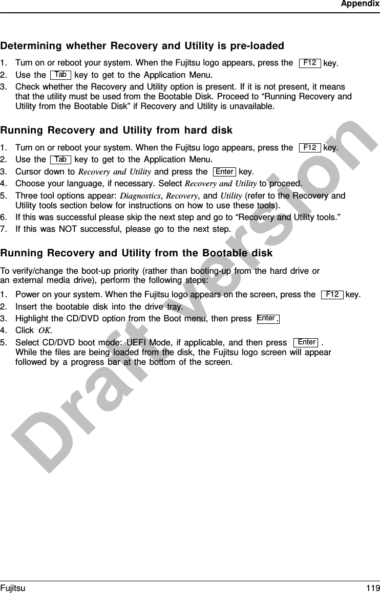 Appendix  Enter   Determining whether Recovery and Utility is pre-loaded 1. Turn on or reboot your system. When the Fujitsu logo appears, press the   key. 2. Use the key to get to the Application Menu. 3. Check whether the Recovery and Utility option is present. If it is not present, it means that the utility must be used from the Bootable Disk. Proceed to “Running Recovery and Utility from the Bootable Disk” if Recovery and Utility is unavailable.  Running Recovery and Utility from hard disk 1. Turn on or reboot your system. When the Fujitsu logo appears, press the   key. 2. Use the key to get to the Application Menu. 3. Cursor down to Recovery and Utility and press the key. 4. Choose your language, if necessary. Select Recovery and Utility to proceed. 5. Three tool options appear: Diagnostics, Recovery, and Utility (refer to the Recovery and Utility tools section below for instructions on how to use these tools). 6. If this was successful please skip the next step and go to “Recovery and Utility tools.” 7. If this was NOT successful, please go to the next step.  Running Recovery and Utility from the Bootable disk To verify/change the boot-up priority (rather than booting-up from the hard drive or an external media drive), perform the following steps: 1. Power on your system. When the Fujitsu logo appears on the screen, press the 2. Insert the bootable disk into the drive  tray. 3. Highlight the CD/DVD option from the Boot menu, then press  Enter . 4. Click OK.     key. 5. Select CD/DVD boot mode: UEFI Mode, if applicable, and then press  . While the files are being loaded from the disk, the Fujitsu logo screen will appear followed by  a  progress bar at the bottom of the screen. F12 Tab F12 Tab Enter F12 Fujitsu 119  