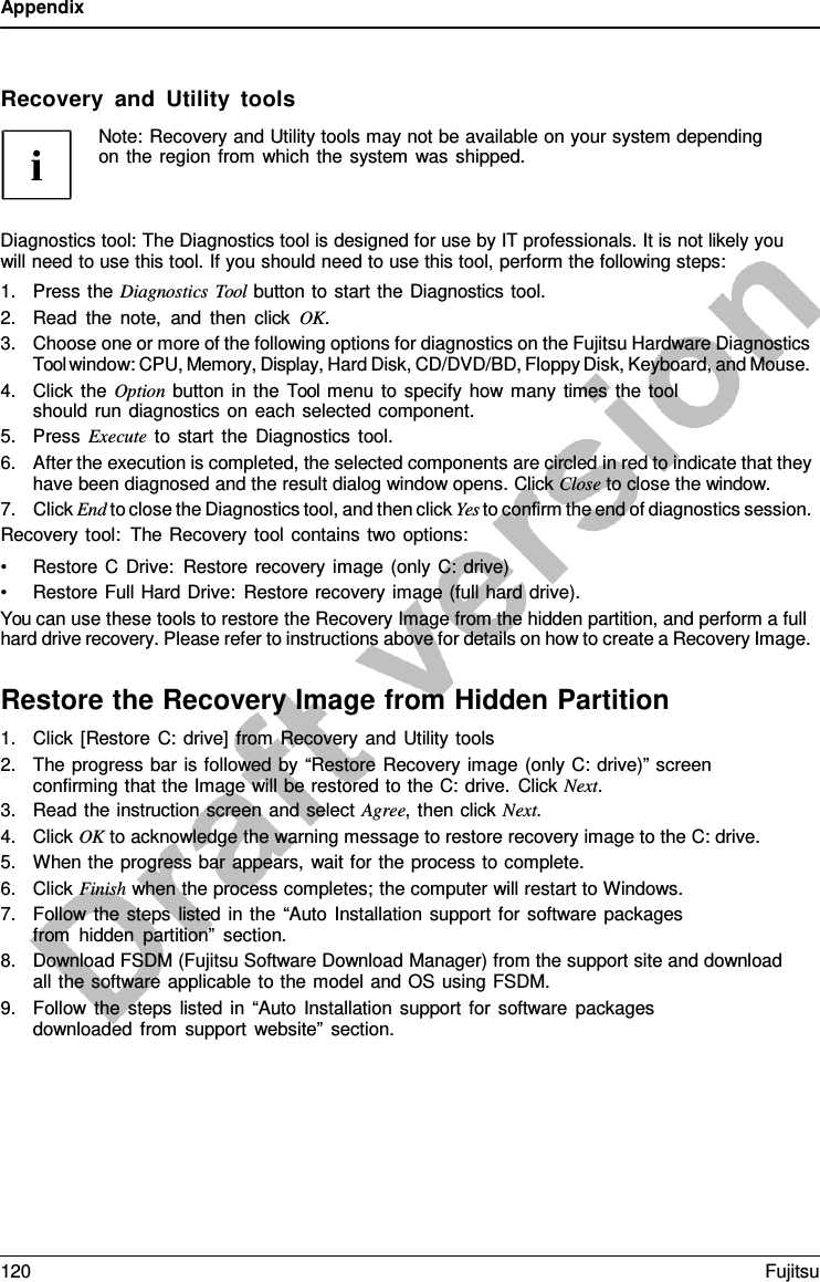 Appendix    Recovery and Utility tools Note: Recovery and Utility tools may not be available on your system depending on the region from which the system was shipped.    Diagnostics tool: The Diagnostics tool is designed for use by IT professionals. It is not likely you will need to use this tool. If you should need to use this tool, perform the following steps: 1. Press the Diagnostics Tool button to start the Diagnostics tool. 2. Read the note, and then click OK. 3. Choose one or more of the following options for diagnostics on the Fujitsu Hardware Diagnostics Tool window: CPU, Memory, Display, Hard Disk, CD/DVD/BD, Floppy Disk, Keyboard, and Mouse. 4. Click the Option button in the Tool menu to specify how many times the tool should run diagnostics on each selected component. 5. Press Execute to start the Diagnostics tool. 6. After the execution is completed, the selected components are circled in red to indicate that they have been diagnosed and the result dialog window opens. Click Close to close the window. 7. Click End to close the Diagnostics tool, and then click Yes to confirm the end of diagnostics session. Recovery tool: The Recovery tool contains two options: • Restore  C Drive: Restore recovery image (only C: drive) • Restore Full Hard Drive: Restore recovery image (full hard drive). You can use these tools to restore the Recovery Image from the hidden partition, and perform a full hard drive recovery. Please refer to instructions above for details on how to create a Recovery Image.  Restore the Recovery Image from Hidden Partition 1. Click [Restore C: drive] from Recovery and Utility tools 2. The progress bar is followed by “Restore Recovery image (only C: drive)” screen confirming that the Image will be restored to the C: drive. Click Next. 3. Read the instruction screen and select Agree,  then click Next. 4. Click OK to acknowledge the warning message to restore recovery image to the C: drive. 5. When the progress bar appears, wait for the process to complete. 6. Click Finish when the process completes; the computer will restart to Windows. 7. Follow the steps listed in the “Auto Installation support for software packages from hidden partition” section. 8. Download FSDM (Fujitsu Software Download Manager) from the support site and download all the software applicable to the model and OS using FSDM. 9. Follow the steps listed in “Auto Installation support for software packages downloaded from support website” section. 120 Fujitsu  