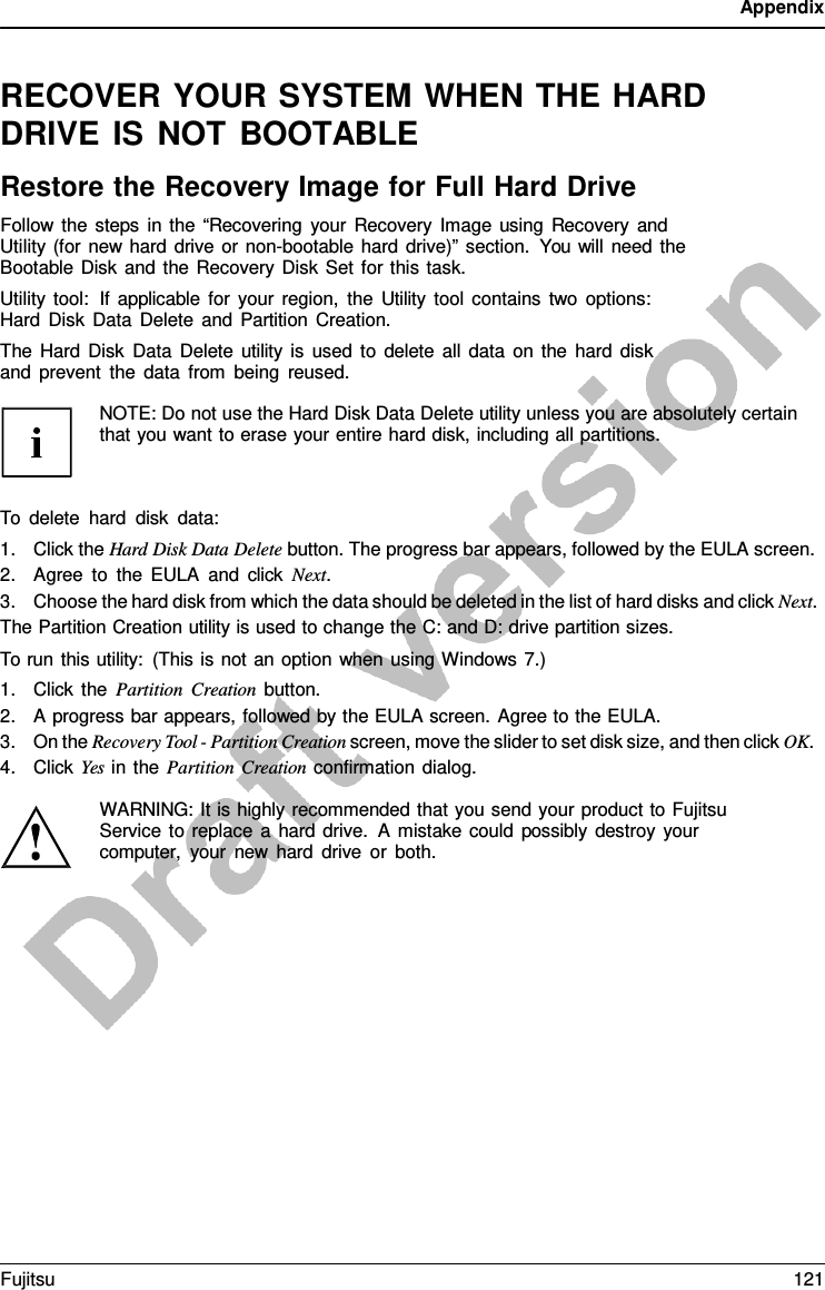 Appendix   RECOVER YOUR SYSTEM WHEN THE HARD DRIVE IS NOT BOOTABLE Restore the Recovery Image for Full Hard Drive Follow the steps in the “Recovering your Recovery Image using Recovery and Utility (for new hard drive or non-bootable hard drive)” section. You will need the Bootable Disk and the Recovery Disk Set for this task. Utility tool:  If applicable for your region, the Utility tool contains two options: Hard Disk Data Delete and Partition Creation. The Hard Disk Data Delete utility is used to delete all data on the hard disk and prevent the data from being reused.  NOTE: Do not use the Hard Disk Data Delete utility unless you are absolutely certain that you want to erase your entire hard disk, including all partitions.    To delete hard disk data: 1. Click the Hard Disk Data Delete button. The progress bar appears, followed by the EULA screen. 2. Agree to the EULA and click Next. 3. Choose the hard disk from which the data should be deleted in the list of hard disks and click Next. The Partition Creation utility is used to change the C: and D: drive partition sizes. To run this utility: (This is not an option when using Windows 7.) 1. Click the Partition Creation button. 2. A progress bar appears, followed by the EULA screen. Agree to the EULA. 3. On the Recovery Tool - Partition Creation screen, move the slider to set disk size, and then click OK. 4. Click Yes in the Partition Creation confirmation dialog.  WARNING: It is highly recommended that you send your product to Fujitsu Service to replace  a hard drive.  A mistake could possibly destroy your computer, your new hard drive or both. Fujitsu 121  