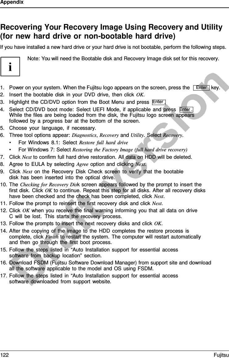 Appendix    Recovering Your Recovery Image Using Recovery and Utility (for new hard drive or non-bootable hard drive) If you have installed a new hard drive or your hard drive is not bootable, perform the following steps.  Note: You will need the Bootable disk and Recovery Image disk set for this recovery.    1. Power on your system. When the Fujitsu logo appears on the screen, press the 2. Insert the bootable disk in your DVD drive, then click OK. 3. Highlight the CD/DVD option from the Boot Menu and press  Enter . 4. Select CD/DVD boot mode: Select UEFI Mode, if applicable and press  Enter . While the files are being loaded from the disk, the Fujitsu logo screen appears followed by  a  progress bar at the bottom of the screen. 5. Choose your language, if necessary. 6. Three tool options appear: Diagnostics, Recovery and Utility. Select Recovery. • For Windows 8.1: Select Restore full hard drive • For Windows 7: Select Restoring the Factory Image (full hard drive recovery) 7. Click Next to confirm full hard drive restoration. All data on HDD will be deleted. 8. Agree to EULA by selecting Agree option and clicking Next. 9. Click Next on the Recovery Disk Check screen to verify that the bootable disk has been inserted into the optical drive. 10. The Checking for Recovery Disk screen appears followed by the prompt to insert the first disk. Click OK to continue. Repeat this step for all disks. After all recovery disks have been checked and the check has been completed, click Next. 11. Follow the prompt to reinsert the first recovery disk and click Next. 12. Click OK when you receive the final warning informing you that all data on drive C  will be lost.  This starts the recovery process. 13. Follow the prompts to insert the next recovery disks and click OK. 14. After the copying of the image to the HDD completes the restore process is complete, click Finish to restart the system. The computer will restart automatically and then go through the first boot process. 15. Follow the steps listed in “Auto Installation support for essential access software from backup location” section. key. 16. Download FSDM (Fujitsu Software Download Manager) from support site and download all the software applicable to the model and OS using FSDM. 17. Follow the steps listed in “Auto Installation support for essential access software downloaded from support website. Enter 122 Fujitsu  