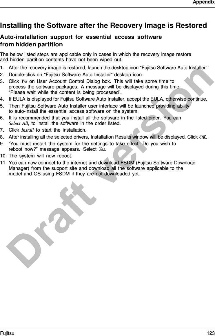 Appendix    Installing the Software after the Recovery Image is Restored Auto-installation support  for  essential access software from hidden partition The below listed steps are applicable only in cases in which the recovery image restore and hidden partition contents have not been wiped out. 1. After the recovery image is restored, launch the desktop icon “Fujitsu Software Auto Installer”. 2. Double-click on “Fujitsu Software Auto Installer” desktop icon. 3. Click Yes on User Account Control Dialog box.  This will take some time to process the software packages.  A message will be displayed during this time, “Please wait while the content is being processed”. 4. If EULA is displayed for Fujitsu Software Auto Installer, accept the EULA, otherwise continue. 5. Then Fujitsu Software Auto Installer user interface will be launched providing ability to auto-install the essential access software on the system. 6. It is recommended that you install all the software in the listed order.  You can Select All,  to install the software in the order listed. 7. Click Install to start the installation. 8. After installing all the selected drivers, Installation Results window will be displayed. Click OK. 9. “You must restart the system for the settings to take effect. Do you wish to reboot now?” message appears.  Select Yes. 10. The system will now reboot. 11. You can now connect to the internet and download FSDM (Fujitsu Software Download Manager) from the support site and download all the software applicable to the model and OS using FSDM if they are not downloaded yet. Fujitsu 123  