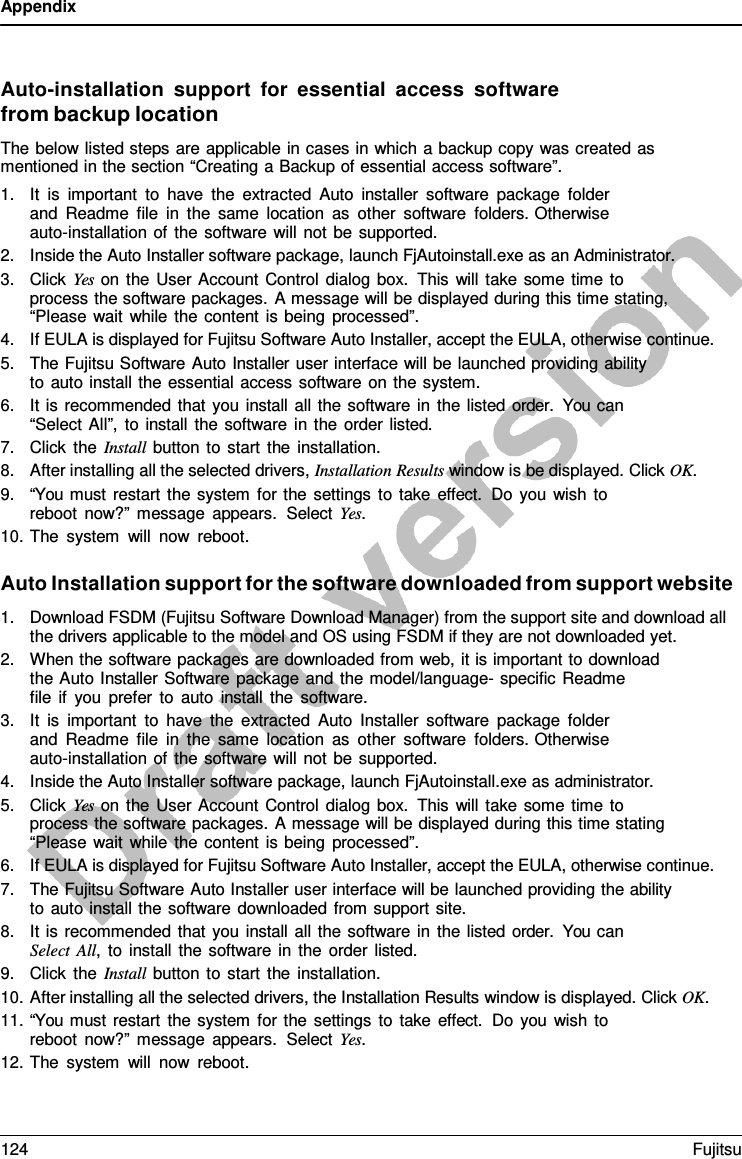 Appendix    Auto-installation support  for  essential access software from backup location The below listed steps are applicable in cases in which a backup copy was created as mentioned in the section “Creating a Backup of essential access software”. 1. It is important to have the extracted Auto installer software package folder and Readme file in the same location as other software folders. Otherwise auto-installation of the software will not be supported. 2. Inside the Auto Installer software package, launch FjAutoinstall.exe as an Administrator. 3. Click Yes on the User Account Control dialog box. This will take some time to process the software packages.  A message will be displayed during this time stating, “Please wait while the content is being processed”. 4. If EULA is displayed for Fujitsu Software Auto Installer, accept the EULA, otherwise continue. 5. The Fujitsu Software Auto Installer user interface will be launched providing ability to auto install the essential access software on the system. 6. It is recommended that you install all the software in the listed order.  You can “Select All”, to install the software in the order listed. 7. Click the Install button to start the installation. 8. After installing all the selected drivers, Installation Results window is be displayed. Click OK. 9. “You must restart the system for the settings to take effect. Do you wish to reboot now?” message appears.  Select Yes. 10. The system will now reboot.  Auto Installation support for the software downloaded from support website 1. Download FSDM (Fujitsu Software Download Manager) from the support site and download all the drivers applicable to the model and OS using FSDM if they are not downloaded yet. 2. When the software packages are downloaded from web, it is important to download the Auto Installer Software package and the model/language- specific Readme    file if you prefer to auto install the software. 3. It is important to have the extracted Auto Installer software package folder and Readme file in the same location as other software folders. Otherwise auto-installation of the software will not be supported. 4. Inside the Auto Installer software package, launch FjAutoinstall.exe as administrator. 5. Click Yes on the User Account Control dialog box. This will take some time to process the software packages.  A message will be displayed during this time stating “Please wait while the content is being processed”. 6. If EULA is displayed for Fujitsu Software Auto Installer, accept the EULA, otherwise continue. 7. The Fujitsu Software Auto Installer user interface will be launched providing the ability to auto install the software downloaded from support site. 8. It is recommended that you install all the software in the listed order.  You can Select All,  to install the software in the order listed. 9. Click the Install button to start the installation. 10. After installing all the selected drivers, the Installation Results window is displayed. Click OK. 11. “You must restart the system for the settings to take effect.  Do you wish to reboot now?” message appears.  Select Yes. 12. The system will now reboot. 124 Fujitsu  