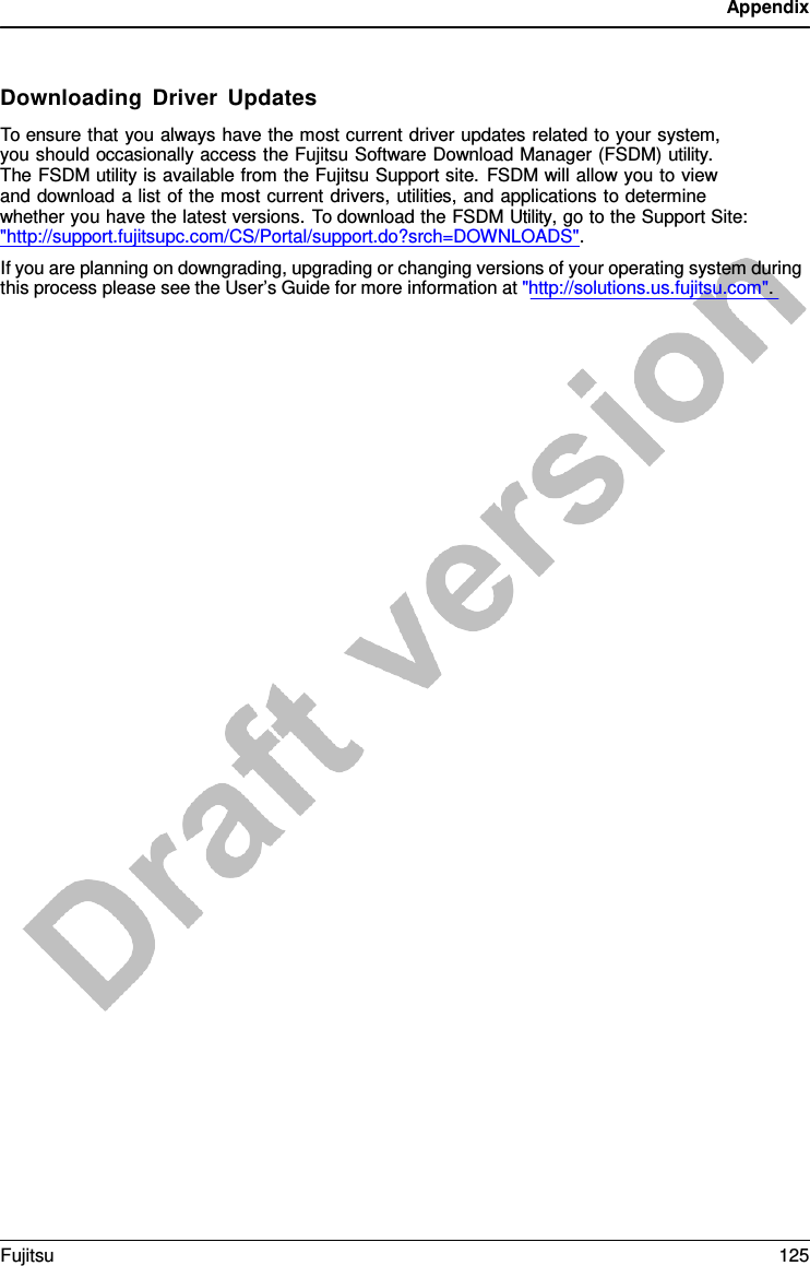 Appendix    Downloading Driver Updates To ensure that you always have the most current driver updates related to your system,  you should occasionally access the Fujitsu Software Download Manager (FSDM) utility.  The FSDM utility is available from the Fujitsu Support site. FSDM will allow you to view  and download a list of the most current drivers, utilities, and applications to determine whether you have the latest versions. To download the FSDM Utility, go to the Support Site:  &quot;http://support.fujitsupc.com/CS/Portal/support.do?srch=DOWNLOADS&quot;.   If you are planning on downgrading, upgrading or changing versions of your operating system during this process please see the User’s Guide for more information at &quot;http://solutions.us.fujitsu.com&quot;. Fujitsu 125  