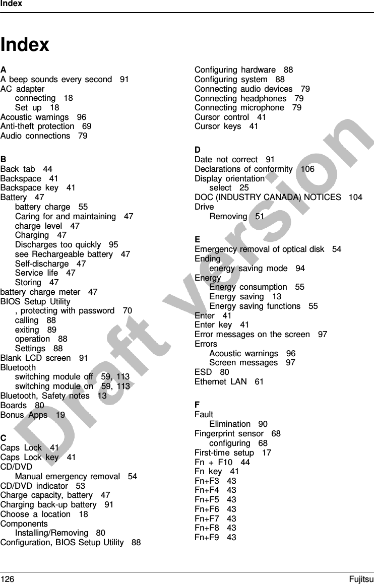 Index   Index  A A beep sounds every second   91 AC adapter connecting   18 Set up   18 Acoustic warnings   96 Anti-theft protection   69 Audio connections   79  B Back tab   44 Backspace   41 Backspace key   41 Battery   47 battery charge   55 Caring for and maintaining   47 charge level   47 Charging   47 Discharges too quickly   95 see Rechargeable battery   47 Self-discharge   47 Service life   47 Storing   47 battery charge meter   47 BIOS Setup Utility , protecting with password   70 calling   88 exiting   89 operation   88 Settings   88   Blank LCD screen   91 Bluetooth switching module off   59, 113 switching module on   59, 113 Bluetooth, Safety notes   13 Boards   80 Bonus Apps   19  C Caps Lock   41 Caps Lock key   41 CD/DVD Manual emergency removal   54 CD/DVD indicator   53 Charge capacity, battery   47 Charging back-up battery   91 Choose  a  location   18 Components Installing/Removing   80 Configuration, BIOS Setup Utility   88  Configuring hardware   88 Configuring system   88 Connecting audio devices   79 Connecting headphones   79 Connecting microphone   79 Cursor control   41 Cursor keys   41  D Date not correct   91 Declarations of conformity   106 Display orientation select   25 DOC (INDUSTRY CANADA) NOTICES   104 Drive Removing   51  E Emergency removal of optical disk   54 Ending energy saving mode   94 Energy Energy consumption   55 Energy saving   13 Energy saving functions   55 Enter   41 Enter key   41 Error messages on the screen   97 Errors Acoustic warnings   96 Screen messages   97 ESD   80 Ethernet LAN   61  F Fault Elimination   90 Fingerprint sensor   68 configuring   68 First-time setup   17 Fn  +  F10   44 Fn key   41 Fn+F3   43 Fn+F4   43 Fn+F5   43 Fn+F6   43 Fn+F7   43 Fn+F8   43 Fn+F9   43 126 Fujitsu  
