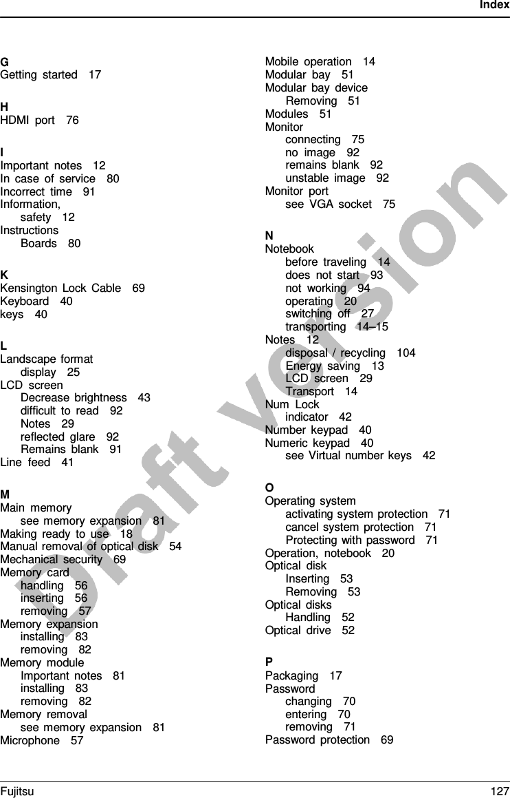 Index    G Getting started   17  H HDMI port   76  I Important notes   12  In case of service   80 Incorrect time    91 Information, safety   12 Instructions Boards   80  K Kensington Lock Cable   69 Keyboard   40 keys   40  L Landscape format display   25 LCD screen Decrease brightness   43 difficult to read   92 Notes   29 reflected glare   92 Remains blank   91 Line feed   41  M Main memory see memory expansion   81 Making ready to use   18 Manual removal of optical disk   54 Mechanical security   69 Memory card handling   56 inserting   56 removing   57 Memory expansion installing   83 removing   82 Memory module Important notes   81 installing   83 removing   82 Memory removal see memory expansion    81 Microphone   57 Mobile operation   14 Modular bay   51 Modular bay device Removing   51 Modules   51 Monitor connecting   75 no image   92 remains blank   92 unstable image   92 Monitor port see VGA socket   75  N Notebook before traveling   14 does not start   93 not working   94 operating   20 switching off   27 transporting   14–15 Notes   12 disposal  /  recycling   104 Energy saving   13 LCD screen   29 Transport   14 Num Lock indicator   42 Number keypad   40 Numeric keypad   40 see Virtual number keys   42  O Operating system activating system protection   71 cancel system protection   71 Protecting with password   71 Operation, notebook   20 Optical disk Inserting   53 Removing   53 Optical disks Handling   52 Optical drive   52  P Packaging   17 Password changing   70 entering   70 removing   71 Password protection   69 Fujitsu 127  