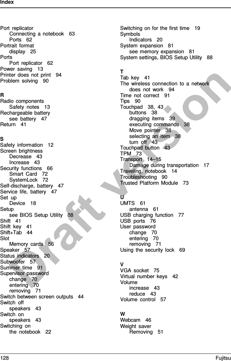 Index    Port replicator Connecting  a notebook   63 Ports   62 Portrait format display   25 Ports Port replicator   62 Power saving   13   Printer does not print   94 Problem solving   90  R Radio components Safety notes   13 Rechargeable battery see battery   47 Return   41  S Safety information   12 Screen brightness Decrease   43 Increase   43 Security functions   66 Smart Card   72 SystemLock   72 Self-discharge, battery   47 Service life, battery   47 Set up Device   18 Setup see BIOS Setup Utility   88 Shift   41 Shift key   41 Shift+Tab   44 Slot Memory cards   56 Speaker   57 Status indicators   20 Subwoofer   57 Summer time   91 Supervisor password change   70 entering   70 removing   71 Switch between screen outputs   44 Switch off speakers   43 Switch on speakers   43 Switching on the notebook   22 Switching on for the first time   19 Symbols Indicators   20 System expansion   81 see memory expansion   81  System settings, BIOS Setup Utility   88  T Tab key   41 The wireless connection to  a  network does not work   94 Time not correct   91 Tips   90 Touchpad   38,  43 buttons   38 dragging items   39 executing commands   38 Move pointer   38 selecting an item   38 turn off   43 Touchpad button   43 TPM   73 Transport   14–15 Damage during transportation   17 Traveling, notebook   14 Troubleshooting   90    Trusted Platform Module   73  U UMTS   61 antenna   61 USB charging function   77 USB ports   76 User password change   70 entering   70 removing   71 Using the security lock   69  V VGA socket   75    Virtual number keys   42 Volume increase   43 reduce   43 Volume control   57  W Webcam   46 Weight saver Removing   51 128 Fujitsu  