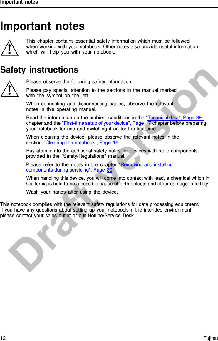 Important notes   Important notes  This chapter contains essential safety information which must be followed when working with your notebook. Other notes also provide useful information which will help you with your notebook.  Safety instructions Please observe the following safety information. Please pay special attention to the sections in the manual marked with the symbol on the left. When connecting and disconnecting cables, observe the relevant notes in this operating manual. Read the information on the ambient conditions in the &quot;Technical data&quot;, Page 99 chapter and the &quot;First-time setup of your device&quot;, Page 17 chapter before preparing your notebook for use and switching it on for the first time. When cleaning the device, please observe the relevant notes in the section &quot;Cleaning the notebook&quot;, Page 16. Pay attention to the additional safety notes for devices with radio components provided in the  &quot;Safety/Regulations&quot; manual. Please refer to the notes in the chapter &quot;Removing and installing components during servicing&quot;, Page 80. When handling this device, you will come into contact with lead, a chemical which in California is held to be a possible cause of birth defects and other damage to fertility. Wash your hands after using the device.  This notebook complies with the relevant safety regulations for data processing equipment. If you have any questions about setting up your notebook in the intended environment, please contact your sales outlet or our Hotline/Service Desk. 12 Fujitsu  