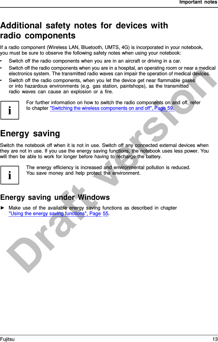 Important notes   Additional safety notes for devices  with radio components If a radio component (Wireless LAN, Bluetooth, UMTS, 4G) is incorporated in your notebook, you must be sure to observe the following safety notes when using your notebook: • Switch off the radio components when you are in an aircraft or driving in a car. • Switch off the radio components when you are in a hospital, an operating room or near a medical electronics system. The transmitted radio waves can impair the operation of medical devices. • Switch off the radio components, when you let the device get near flammable gases or into hazardous environments (e.g. gas station, paintshops), as the transmitted radio waves can cause an explosion or  a  fire.  For further information on how to switch the radio components on and off, refer to chapter &quot;Switching the wireless components on and off&quot;, Page 59.    Energy saving Switch the notebook off when it is not in use. Switch off any connected external devices when they are not in use. If you use the energy saving functions, the notebook uses less power. You will then be able to work for longer before having to recharge the battery.  The energy efficiency is increased and environmental pollution is reduced. You save money and help protect the environment.    Energy saving under Windows ►   Make use of the available energy saving functions as described in chapter &quot;Using the energy saving functions&quot;, Page 55. Fujitsu 13  