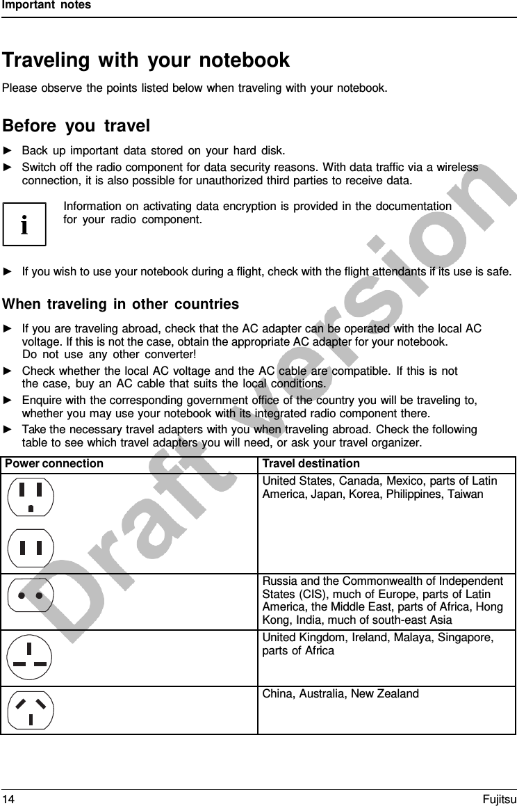 Important notes   Traveling with your notebook Please observe the points listed below when traveling with your notebook.  Before you travel ►   Back up important data stored on your hard disk. ►   Switch off the radio component for data security reasons. With data traffic via a wireless connection, it is also possible for unauthorized third parties to receive data.  Information on activating data encryption is provided in the documentation for your radio component.    ►   If you wish to use your notebook during a flight, check with the flight attendants if its use is safe.  When traveling in other countries ►   If you are traveling abroad, check that the AC adapter can be operated with the local AC voltage. If this is not the case, obtain the appropriate AC adapter for your notebook. Do not use any other converter! ►   Check whether the local AC voltage and the AC cable are compatible. If this is not the case, buy an AC cable that suits the local conditions. ►   Enquire with the corresponding government office of the country you will be traveling to, whether you may use your notebook with its integrated radio component there. ►   Take the necessary travel adapters with you when traveling abroad. Check the following table to see which travel adapters you will need, or ask your travel organizer.  Power connection Travel destination  United States, Canada, Mexico, parts of Latin America, Japan, Korea, Philippines, Taiwan  Russia and the Commonwealth of Independent States (CIS), much of Europe, parts of Latin America, the Middle East, parts of Africa, Hong Kong, India, much of south-east Asia  United Kingdom, Ireland, Malaya, Singapore, parts of Africa  China, Australia, New Zealand 14 Fujitsu  