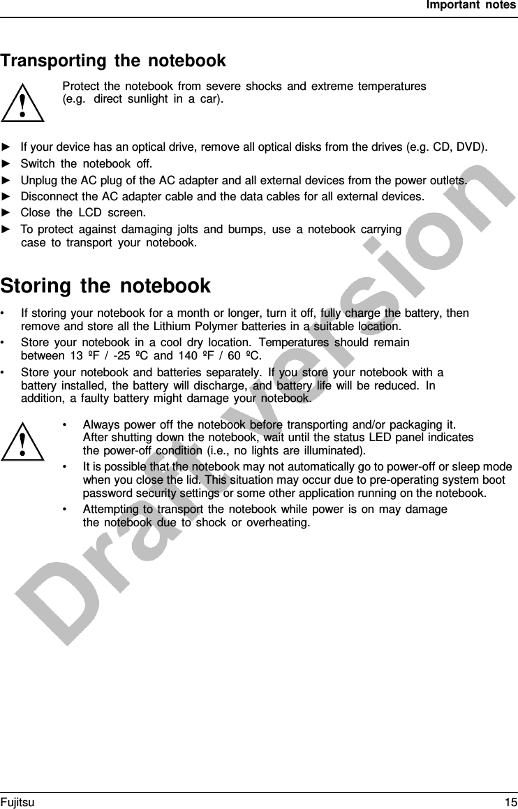 Important notes Transporting the notebook Protect the notebook from severe shocks and extreme temperatures  (e.g.  direct sunlight in  a  car). ►If your device has an optical drive, remove all optical disks from the drives (e.g. CD, DVD).►Switch the notebook off.►Unplug the AC plug of the AC adapter and all external devices from the power outlets.►Disconnect the AC adapter cable and the data cables for all external devices.►Close the LCD screen.►To protect against damaging jolts and bumps, use  a  notebook carryingcase to transport your notebook.Storing the notebook •If storing your notebook for a month or longer, turn it off, fully charge the battery, thenremove and store all the Lithium Polymer batteries in a suitable location. •Store your notebook in  a  cool dry location.  Temperatures should remainbetween 13 ºF /  -25 ºC and 140 ºF  /  60 ºC. •Store your notebook and batteries separately. If you store your notebook with  abattery installed, the battery will discharge, and battery life will be reduced. In addition,  a faulty battery might damage your notebook. •Always power off the notebook before transporting and/or packaging it.After shutting down the notebook, wait until the status LED panel indicatesthe power-off condition (i.e., no lights are illuminated).•It is possible that the notebook may not automatically go to power-off or sleep modewhen you close the lid. This situation may occur due to pre-operating system bootpassword security settings or some other application running on the notebook.•Attempting to transport the notebook while power is on may damagethe notebook due to shock or overheating.Fujitsu 15 