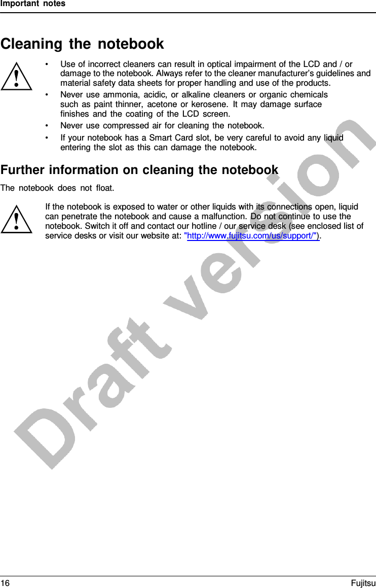 Important notes Cleaning the notebook •Use of incorrect cleaners can result in optical impairment of the LCD and / ordamage to the notebook. Always refer to the cleaner manufacturer’s guidelines and material safety data sheets for proper handling and use of the products. •Never use ammonia, acidic, or alkaline cleaners or organic chemicalssuch as paint thinner, acetone or kerosene. It may damage surface  finishes and the coating of the LCD screen. •Never use compressed air for cleaning the notebook.•If your notebook has a Smart Card slot, be very careful to avoid any liquidentering the slot as this can damage the notebook.Further information on cleaning the notebook The notebook does not float. If the notebook is exposed to water or other liquids with its connections open, liquid can penetrate the notebook and cause a malfunction. Do not continue to use the notebook. Switch it off and contact our hotline / our service desk (see enclosed list of service desks or visit our website at: &quot;http://www.fujitsu.com/us/support/&quot;). 16 Fujitsu 