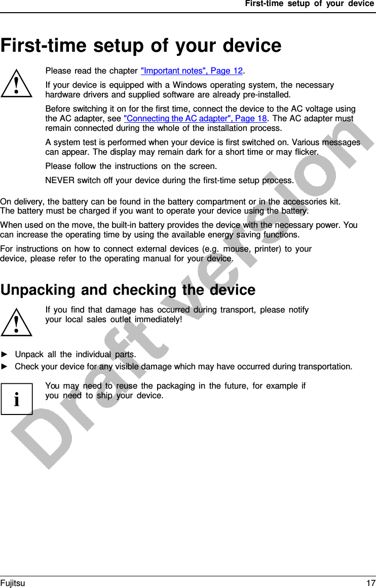 First-time setup of your device First-time setup of your device Please read the chapter &quot;Important notes&quot;, Page 12. If your device is equipped with a Windows operating system, the necessary hardware drivers and supplied software are already pre-installed. Before switching it on for the first time, connect the device to the AC voltage using the AC adapter, see &quot;Connecting the AC adapter&quot;, Page 18. The AC adapter must remain connected during the whole of the installation process. A system test is performed when your device is first switched on. Various messages can appear. The display may remain dark for a short time or may flicker. Please follow the instructions on the screen. NEVER switch off your device during the first-time setup process. On delivery, the battery can be found in the battery compartment or in the accessories kit. The battery must be charged if you want to operate your device using the battery. When used on the move, the built-in battery provides the device with the necessary power. You can increase the operating time by using the available energy saving functions. For instructions on how to connect external devices (e.g. mouse, printer) to your device, please refer to the operating manual for your device. Unpacking and checking the device If you find that damage has occurred during transport, please notify  your local sales outlet immediately! ►Unpack all the individual parts.►Check your device for any visible damage which may have occurred during transportation.You may need to reuse the packaging in the future, for example if you need to ship your device. Fujitsu 17 