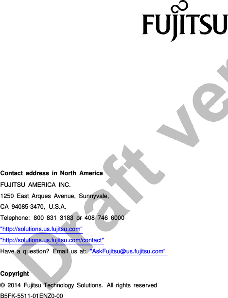         B5FK-5511-01ENZ0-00                               Contact address in North America FUJITSU AMERICA INC. 1250 East Arques Avenue, Sunnyvale, CA 94085-3470,  U.S.A. Telephone:  800 831 3183 or 408 746 6000 &quot;http://solutions.us.fujitsu.com&quot; &quot;http://solutions.us.fujitsu.com/contact&quot; Have  a  question?  Email us at:  &quot;AskFujitsu@us.fujitsu.com&quot;   Copyright © 2014 Fujitsu  Technology Solutions.  All rights  reserved 