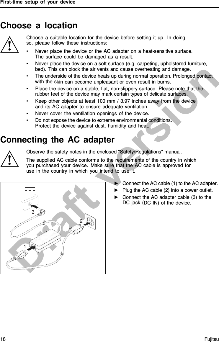 First-time setup of your device Choose  a  location Choose  a suitable location for the device before setting it up. In doing so, please follow these instructions: •Never place the device or the AC adapter on  a  heat-sensitive surface.The surface could be damaged as  a  result. •Never place the device on a soft surface (e.g. carpeting, upholstered furniture,bed). This can block the air vents and cause overheating and damage. •The underside of the device heats up during normal operation. Prolonged contactwith the skin can become unpleasant or even result in burns. •Place the device on a stable, flat, non-slippery surface. Please note that therubber feet of the device may mark certain types of delicate surfaces. •Keep other objects at least 100 mm / 3.97 inches away from the deviceand its AC adapter to ensure adequate ventilation. •Never cover the ventilation openings of the device.•Do not expose the device to extreme environmental conditions.Protect the device against dust, humidity and heat.Connecting the AC adapter Observe the safety notes in the enclosed &quot;Safety/Regulations&quot; manual. The supplied AC cable conforms to the requirements of the country in which you purchased your device. Make sure that the AC cable is approved for use in the country in which you intend to use it. ►Connect the AC cable (1) to the AC adapter.►Plug the AC cable (2) into a power outlet.►Connect the AC adapter cable (3) to theDC jack (DC IN) of the device.3 2 1 18 Fujitsu 