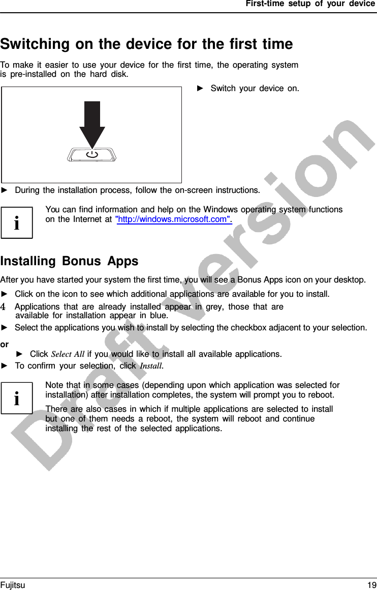 First-time setup of your device Switching on the device for the first time To make it easier to use your device for the first time, the operating system is pre-installed on the hard disk. ►Switch your device on.►During the installation process, follow the on-screen instructions.You can find information and help on the Windows operating system functions on the Internet at &quot;http://windows.microsoft.com&quot;. Installing Bonus Apps After you have started your system the first time, you will see a Bonus Apps icon on your desktop. ►Click on the icon to see which additional applications are available for you to install.4   Applications that are already installed appear in grey, those that areavailable for installation appear in blue. ►Select the applications you wish to install by selecting the checkbox adjacent to your selection.or ►Click Select All if you would like to install all available applications.►To confirm your selection, click Install.Note that in some cases (depending upon which application was selected for installation) after installation completes, the system will prompt you to reboot. There are also cases in which if multiple applications are selected to install but one of them needs  a  reboot, the system will reboot and continue installing the rest of the selected applications. Fujitsu 19 