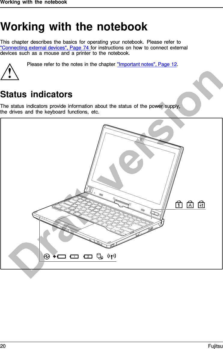 Working with the notebook Working with the notebook This chapter describes the basics for operating your notebook. Please refer to  &quot;Connecting external devices&quot;, Page 74 for instructions on how to connect external devices such as  a  mouse and  a  printer to the notebook. Please refer to the notes in the chapter &quot;Important notes&quot;, Page 12.Status  indicators The status indicators provide information about the status of the power supply, the drives and the keyboard functions, etc. 20 Fujitsu 