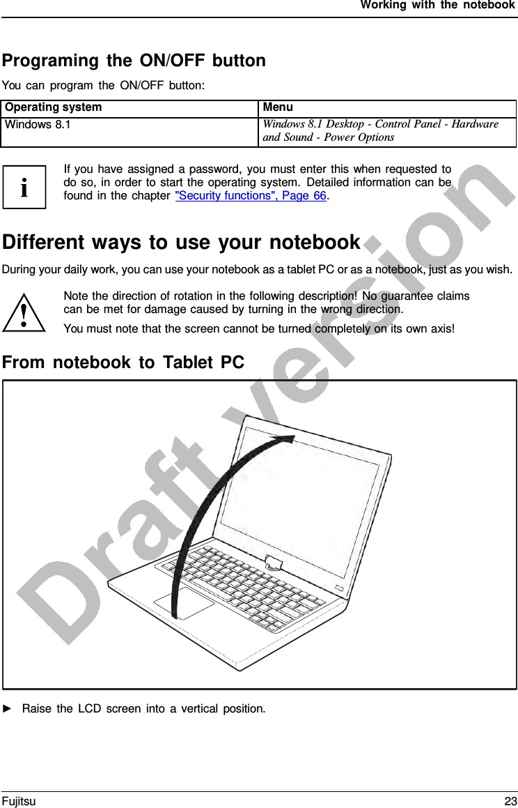 Working with the notebook Programing the ON/OFF button You can program the ON/OFF button: Operating system Menu Windows 8.1 Windows 8.1 Desktop - Control Panel - Hardware and Sound - Power Options ►Raise the LCD screen into  a  vertical position.If you have assigned a password, you must enter this when requested to do so, in order to start the operating system. Detailed information can be found in the chapter &quot;Security functions&quot;, Page 66. Different ways to use your notebook During your daily work, you can use your notebook as a tablet PC or as a notebook, just as you wish. Note the direction of rotation in the following description! No guarantee claims can be met for damage caused by turning in the wrong direction. You must note that the screen cannot be turned completely on its own axis! From notebook to Tablet PC Fujitsu 23 