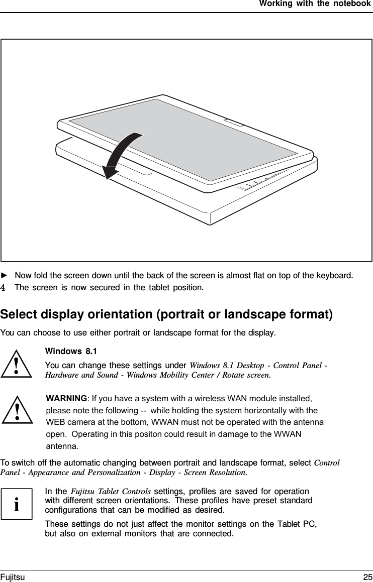 Working with the notebook ►Now fold the screen down until the back of the screen is almost flat on top of the keyboard.4   The screen is now secured in the tablet position. Select display orientation (portrait or landscape format) You can choose to use either portrait or landscape format for the display. Windows 8.1 You can change these settings under Windows 8.1 Desktop - Control Panel  - Hardware and Sound  -  Windows Mobility Center  /  Rotate screen. To switch off the automatic changing between portrait and landscape format, select Control Panel -  Appearance and Personalization -  Display - Screen Resolution. In the Fujitsu  Tablet Controls settings, profiles are saved for operation with different screen orientations. These profiles have preset standard configurations that can be modified as desired. These settings do not just affect the monitor settings on the  Tablet  PC, but also on external monitors that are connected. Fujitsu 25 WARNING: If you have a system with a wireless WAN module installed, please note the following --  while holding the system horizontally with the WEB camera at the bottom, WWAN must not be operated with the antenna open.  Operating in this positon could result in damage to the WWAN antenna.