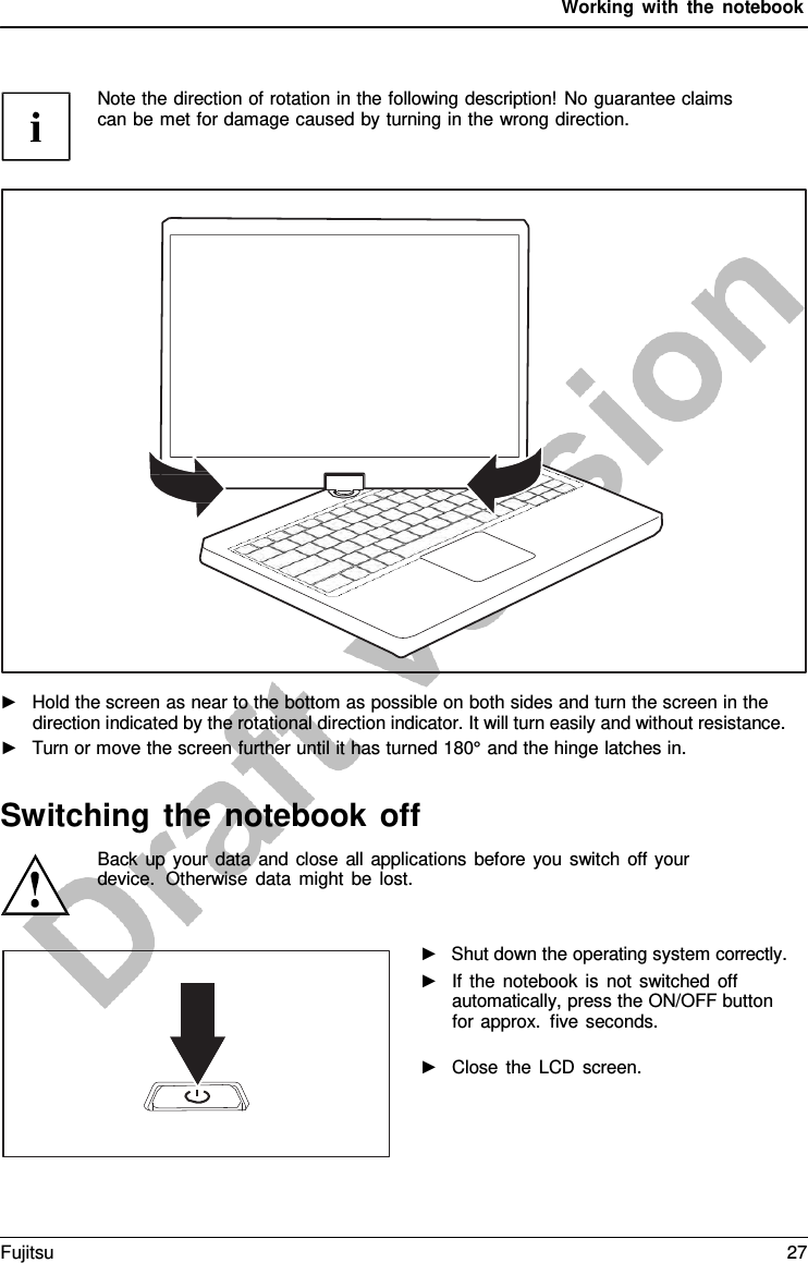 Working with the notebook Note the direction of rotation in the following description! No guarantee claims can be met for damage caused by turning in the wrong direction. ►Hold the screen as near to the bottom as possible on both sides and turn the screen in thedirection indicated by the rotational direction indicator. It will turn easily and without resistance.►Turn or move the screen further until it has turned 180° and the hinge latches in.Switching the notebook off Back up your data and close all applications before you switch off your device.  Otherwise data might be lost. ►Shut down the operating system correctly.►If the notebook is not switched offautomatically, press the ON/OFF buttonfor approx. five seconds.►Close the LCD screen.Fujitsu 27 