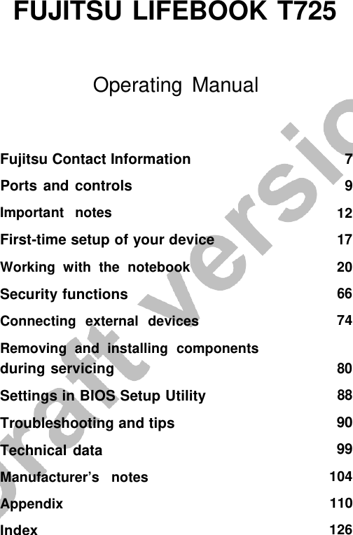    FUJITSU LIFEBOOK T725    Operating Manual Fujitsu Contact Information Ports and controls Important  notes First-time setup of your device Working  with  the  notebook Security functions   Connecting  external  devices Removing  and  installing  components during servicing Settings in BIOS Setup Utility Troubleshooting and tips Technical data   Manufacturer’s   notes Appendix Index 7 9 12 17 20 66 74 80 88 90 99 104 110 126 