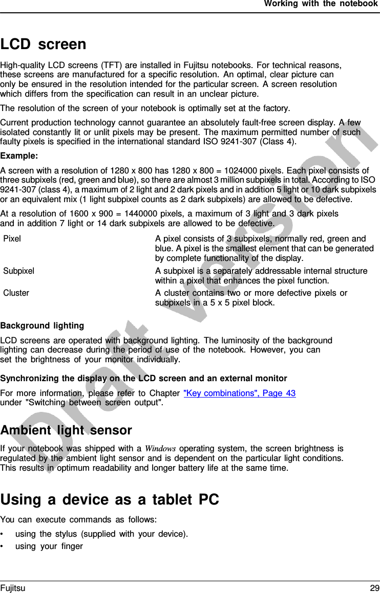 Working with the notebook LCD screen High-quality LCD screens (TFT) are installed in Fujitsu notebooks. For technical reasons, these screens are manufactured for a specific resolution. An optimal, clear picture can only be ensured in the resolution intended for the particular screen.  A screen resolution which differs from the specification can result in an unclear picture. The resolution of the screen of your notebook is optimally set at the factory. Current production technology cannot guarantee an absolutely fault-free screen display. A few isolated constantly lit or unlit pixels may be present. The maximum permitted number of such faulty pixels is specified in the international standard ISO 9241-307 (Class 4). Example: A screen with a resolution of 1280 x 800 has 1280 x 800 = 1024000 pixels. Each pixel consists of three subpixels (red, green and blue), so there are almost 3 million subpixels in total. According to ISO 9241-307 (class 4), a maximum of 2 light and 2 dark pixels and in addition 5 light or 10 dark subpixels or an equivalent mix (1 light subpixel counts as 2 dark subpixels) are allowed to be defective. At a resolution of 1600 x 900 = 1440000 pixels, a maximum of 3 light and 3 dark pixels and in addition 7 light or 14 dark subpixels are allowed to be defective. Pixel A pixel consists of 3 subpixels, normally red, green and blue. A pixel is the smallest element that can be generated by complete functionality of the display. Subpixel A subpixel is a separately addressable internal structure within a pixel that enhances the pixel function. Cluster A cluster contains two or more defective pixels or subpixels in a 5 x 5 pixel block. Background lighting LCD screens are operated with background lighting. The luminosity of the background lighting can decrease during the period of use of the notebook. However, you can  set the brightness of your monitor individually. Synchronizing the display on the LCD screen and an external monitor For more information, please refer to Chapter &quot;Key combinations&quot;, Page 43 under &quot;Switching between screen output&quot;. Ambient light sensor If your notebook was shipped with a Windows operating system, the screen brightness is regulated by the ambient light sensor and is dependent on the particular light conditions. This results in optimum readability and longer battery life at the same time. Using  a  device as  a  tablet  PC You can execute commands as follows: •using the stylus (supplied with your device).•using your fingerFujitsu 29 