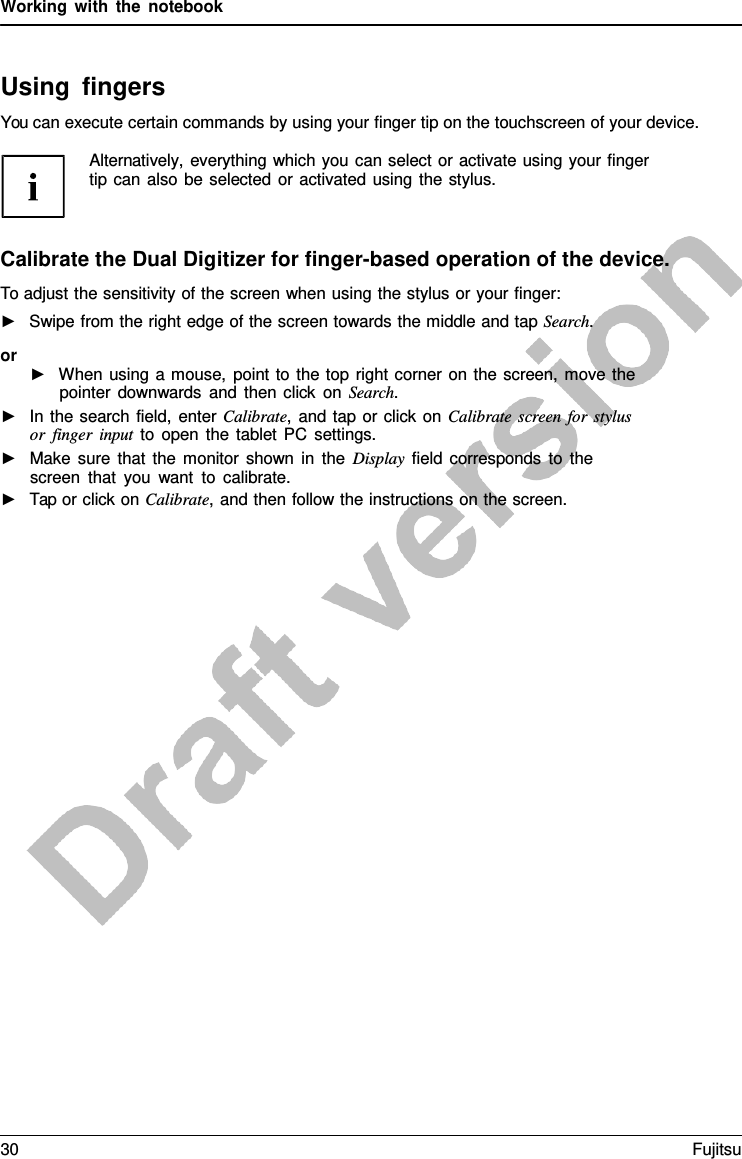 Working with the notebook Using fingers You can execute certain commands by using your finger tip on the touchscreen of your device. Alternatively, everything which you can select or activate using your finger tip can also be selected or activated using the stylus. Calibrate the Dual Digitizer for finger-based operation of the device. To adjust the sensitivity of the screen when using the stylus or your finger: ►Swipe from the right edge of the screen towards the middle and tap Search.or ►When using  a mouse, point to the top right corner on the screen, move thepointer downwards and then click on Search.►In the search field, enter Calibrate,  and tap or click on Calibrate screen for stylus or finger input to open the tablet PC settings.►Make sure that the monitor shown in the Display field corresponds to thescreen that you want to calibrate.►Tap or click on Calibrate, and then follow the instructions on the screen.30 Fujitsu 