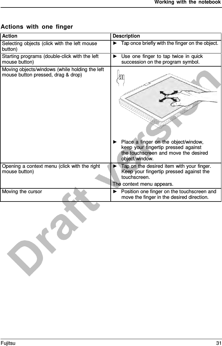 Working with the notebook Actions with one finger Action Description Selecting objects (click with the left mouse button) ►Tap once briefly with the finger on the object.Starting programs (double-click with the left mouse button) ►Use one finger to tap twice in quicksuccession on the program symbol.Moving objects/windows (while holding the left mouse button pressed, drag &amp; drop) ►Place  a  finger on the object/window,keep your fingertip pressed againstthe touchscreen and move the desiredobject/window.Opening a context menu (click with the right mouse button) ►Tap on the desired item with your finger.Keep your fingertip pressed against thetouchscreen.The context menu appears. Moving the cursor ►Position one finger on the touchscreen andmove the finger in the desired direction.Fujitsu 31 