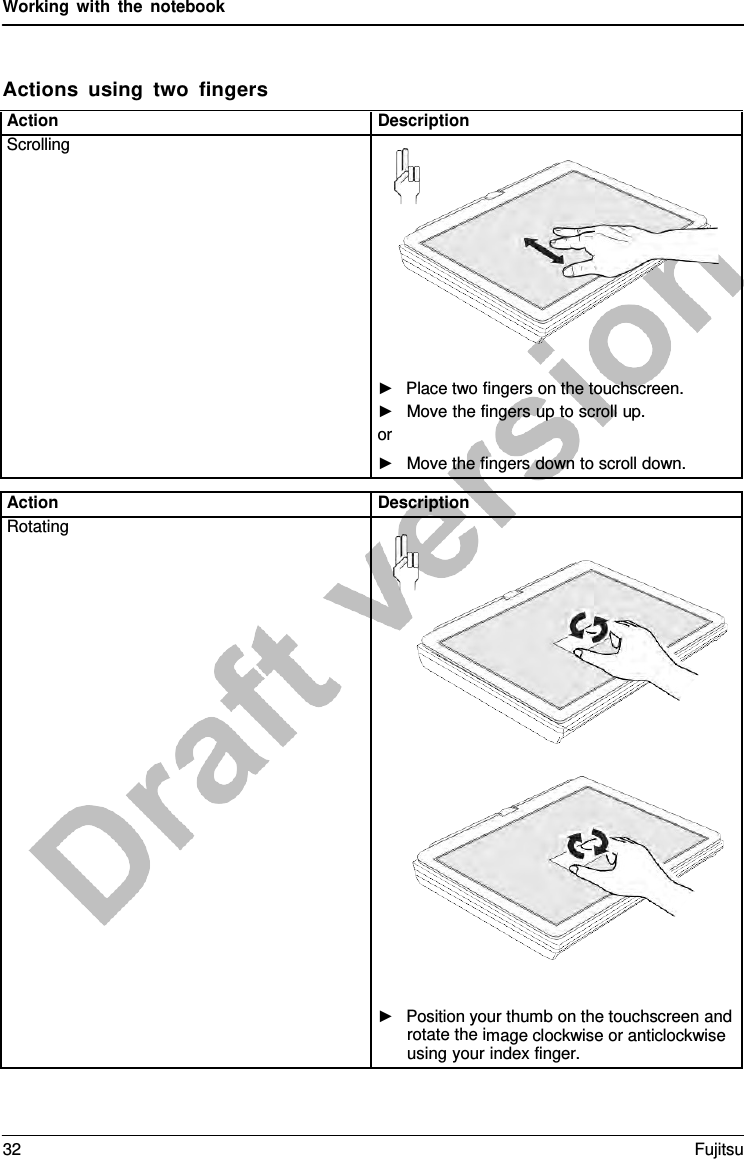 Working with the notebook Actions using two  fingers Action Description Scrolling ►Place two fingers on the touchscreen.►Move the fingers up to scroll up.or ►Move the fingers down to scroll down.Action Description Rotating ►Position your thumb on the touchscreen androtate the image clockwise or anticlockwiseusing your index finger.32 Fujitsu 