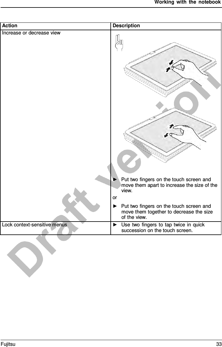 Working with the notebook Action Description Increase or decrease view ►Put two fingers on the touch screen andmove them apart to increase the size of theview.or ►Put two fingers on the touch screen andmove them together to decrease the sizeof the view.Lock context-sensitive menus ►Use two fingers to tap twice in quicksuccession on the touch screen.Fujitsu 33 