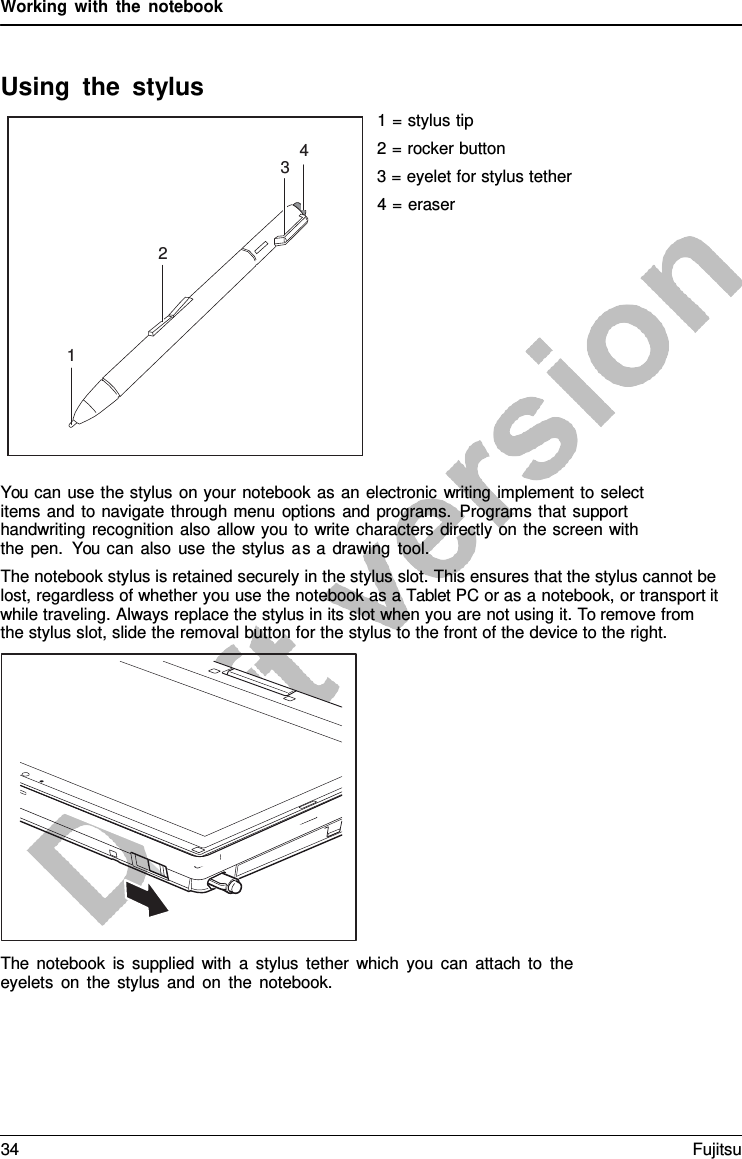 Working with the notebook Using the stylus 1 = stylus tip 2 = rocker button 3 = eyelet for stylus tether 4 = eraser You can use the stylus on your notebook as an electronic writing implement to select items and to navigate through menu options and programs. Programs that support handwriting recognition also allow you to write characters directly on the screen with the pen. You can also use the stylus as a  drawing tool. The notebook stylus is retained securely in the stylus slot. This ensures that the stylus cannot be lost, regardless of whether you use the notebook as a Tablet PC or as a notebook, or transport it while traveling. Always replace the stylus in its slot when you are not using it. To remove from the stylus slot, slide the removal button for the stylus to the front of the device to the right. The notebook is supplied with  a  stylus tether which you can attach to the eyelets on the stylus and on the notebook. 4 3 2 1 34 Fujitsu 