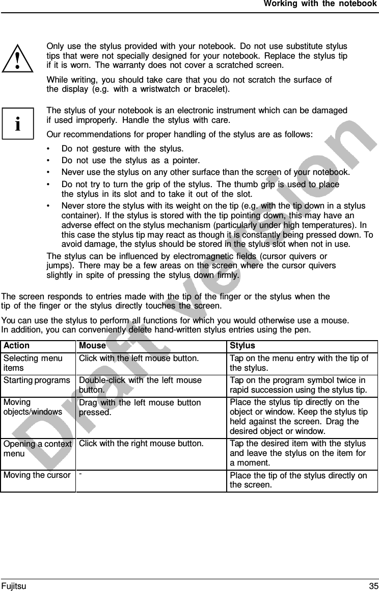Working with the notebook Only use the stylus provided with your notebook. Do not use substitute stylus tips that were not specially designed for your notebook. Replace the stylus tip if it is worn. The warranty does not cover a scratched screen. While writing, you should take care that you do not scratch the surface of the display (e.g. with  a  wristwatch or bracelet). The stylus of your notebook is an electronic instrument which can be damaged if used improperly. Handle the stylus with care. Our recommendations for proper handling of the stylus are as follows: •Do not gesture with the stylus.•Do not use the stylus as  a  pointer.•Never use the stylus on any other surface than the screen of your notebook.•Do not try to turn the grip of the stylus. The thumb grip is used to placethe stylus in its slot and to take it out of the slot.•Never store the stylus with its weight on the tip (e.g. with the tip down in a styluscontainer). If the stylus is stored with the tip pointing down, this may have anadverse effect on the stylus mechanism (particularly under high temperatures). Inthis case the stylus tip may react as though it is constantly being pressed down. To avoid damage, the stylus should be stored in the stylus slot when not in use.The stylus can be influenced by electromagnetic fields (cursor quivers or jumps). There may be  a few areas on the screen where the cursor quivers slightly in spite of pressing the stylus down firmly. The screen responds to entries made with the tip of the finger or the stylus when the tip of the finger or the stylus directly touches the screen. You can use the stylus to perform all functions for which you would otherwise use a mouse. In addition, you can conveniently delete hand-written stylus entries using the pen. Action Mouse Stylus Selecting menu items Click with the left mouse button. Tap on the menu entry with the tip of the stylus. Starting programs Double-click with the left mouse button. Tap on the program symbol twice in rapid succession using the stylus tip. Moving objects/windows Drag with the left mouse button pressed. Place the stylus tip directly on the object or window. Keep the stylus tip held against the screen. Drag the desired object or window. Opening a context menu Click with the right mouse button. Tap the desired item with the stylus and leave the stylus on the item for a moment. Moving the cursor -Place the tip of the stylus directly on the screen. Fujitsu 35 