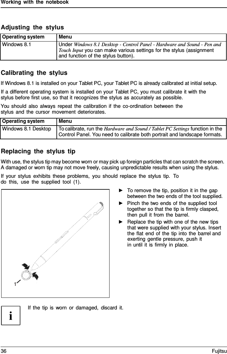 Working with the notebook Adjusting  the  stylus Operating system Menu Windows 8.1 Under Windows 8.1 Desktop - Control Panel - Hardware and Sound - Pen and Touch Input you can make various settings for the stylus (assignment and function of the stylus button). Calibrating the stylus If Windows 8.1 is installed on your Tablet PC, your Tablet PC is already calibrated at initial setup. If a different operating system is installed on your Tablet PC, you must calibrate it with the stylus before first use, so that it recognizes the stylus as accurately as possible. You should also always repeat the calibration if the co-ordination between the stylus and the cursor movement deteriorates. Operating system Menu Windows 8.1 Desktop To calibrate, run the Hardware and Sound / Tablet PC Settings function in the Control Panel. You need to calibrate both portrait and landscape formats. Replacing the stylus tip With use, the stylus tip may become worn or may pick up foreign particles that can scratch the screen. A damaged or worn tip may not move freely, causing unpredictable results when using the stylus. If your stylus exhibits these problems, you should replace the stylus tip.  To do this, use the supplied tool (1). ►To remove the tip, position it in the gapbetween the two ends of the tool supplied.►Pinch the two ends of the supplied tooltogether so that the tip is firmly clasped,then pull it from the barrel.►Replace the tip with one of the new tipsthat were supplied with your stylus. Insertthe flat end of the tip into the barrel andexerting gentle pressure, push itin until it is firmly in place.If the tip is worn or damaged, discard it. 1 36 Fujitsu 