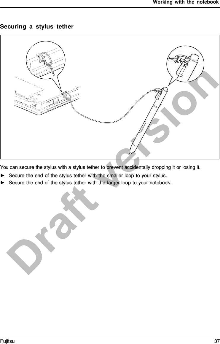 Working with the notebook Securing  a  stylus tether You can secure the stylus with a stylus tether to prevent accidentally dropping it or losing it. ►Secure the end of the stylus tether with the smaller loop to your stylus.►Secure the end of the stylus tether with the larger loop to your notebook.Fujitsu 37 