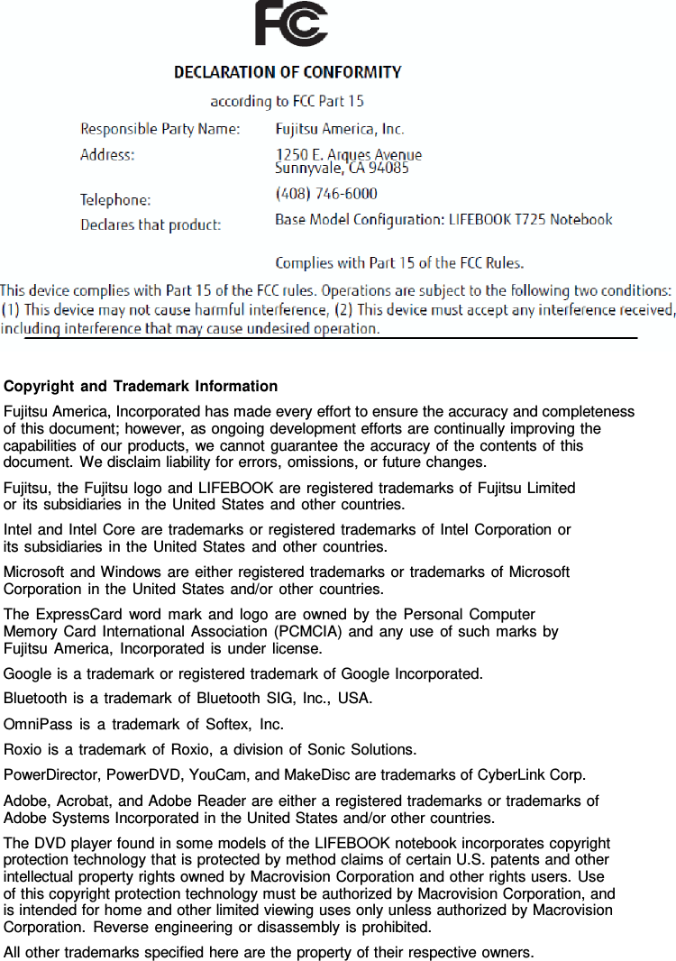 Copyright and Trademark Information Fujitsu America, Incorporated has made every effort to ensure the accuracy and completeness of this document; however, as ongoing development efforts are continually improving the capabilities of our products, we cannot guarantee the accuracy of the contents of this document. We disclaim liability for errors, omissions, or future changes. Fujitsu, the Fujitsu logo and LIFEBOOK are registered trademarks of Fujitsu Limited or its subsidiaries in the United States and other countries. Intel and Intel Core are trademarks or registered trademarks of Intel Corporation or its subsidiaries in the United States and other countries. Microsoft and Windows are either registered trademarks or trademarks of Microsoft Corporation in the United States and/or other countries. The ExpressCard word mark and logo are owned by the Personal Computer Memory Card International Association (PCMCIA) and any use of such marks by Fujitsu America, Incorporated is under license. Google is a trademark or registered trademark of Google Incorporated. Bluetooth is  a  trademark of Bluetooth SIG, Inc., USA. OmniPass is  a  trademark of Softex, Inc. Roxio is  a  trademark of Roxio,  a division of Sonic Solutions. PowerDirector, PowerDVD, YouCam, and MakeDisc are trademarks of CyberLink Corp. Adobe, Acrobat, and Adobe Reader are either a registered trademarks or trademarks of Adobe Systems Incorporated in the United States and/or other countries. The DVD player found in some models of the LIFEBOOK notebook incorporates copyright protection technology that is protected by method claims of certain U.S. patents and other intellectual property rights owned by Macrovision Corporation and other rights users. Use of this copyright protection technology must be authorized by Macrovision Corporation, and is intended for home and other limited viewing uses only unless authorized by Macrovision Corporation. Reverse engineering or disassembly is prohibited. All other trademarks specified here are the property of their respective owners. 