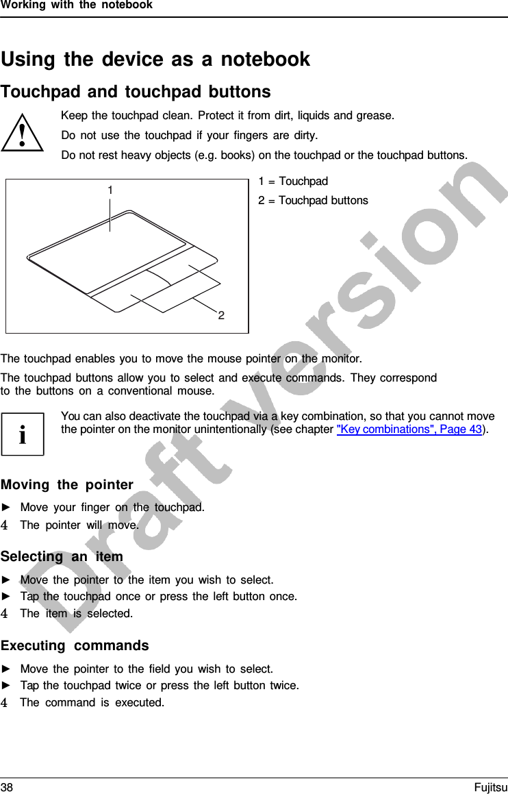 Working with the notebook Using the device as a  notebook Touchpad and touchpad buttons Keep the touchpad clean. Protect it from dirt, liquids and grease. Do not use the touchpad if your fingers are dirty. Do not rest heavy objects (e.g. books) on the touchpad or the touchpad buttons. Executing  commands ►Move the pointer to the field you wish to select.►Tap the touchpad twice or press the left button twice.4   The command is executed. 1 2 1 = Touchpad 2 = Touchpad buttons The touchpad enables you to move the mouse pointer on the monitor. The touchpad buttons allow you to select and execute commands. They correspond to the buttons on  a  conventional mouse. You can also deactivate the touchpad via a key combination, so that you cannot move the pointer on the monitor unintentionally (see chapter &quot;Key combinations&quot;, Page 43). Moving the pointer ►Move your finger on the touchpad.4   The pointer will move.Selecting  an  item ►Move the pointer to the item you wish to select.hpad ►Tap the touchpad once or press the left button once.4   The item is selected.38 Fujitsu 