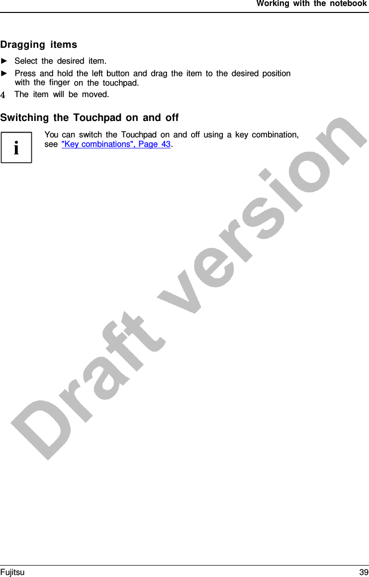 Working with the notebook Dragging items ►Select the desired item.►Press and hold the left button and drag the item to the desired positionwith the finger on the touchpad.4   The item will be moved. Switching the Touchpad on and off You can switch the  Touchpad on and off using  a  key combination, see &quot;Key combinations&quot;, Page 43. Fujitsu 39 