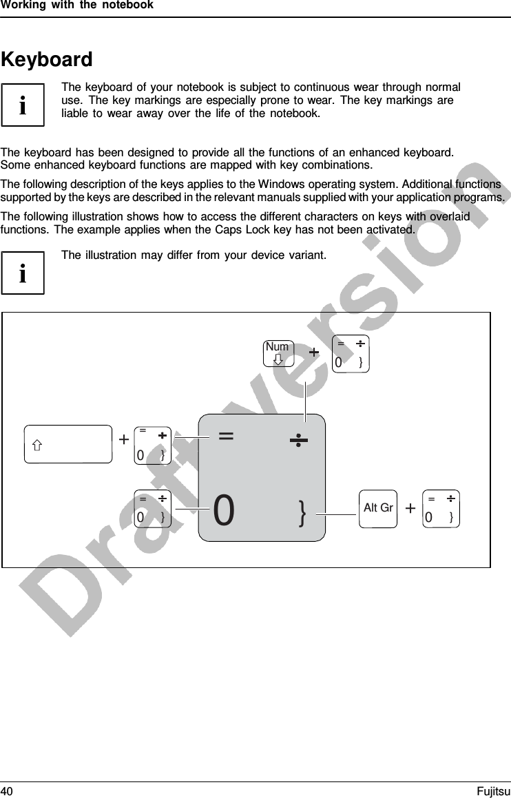 Working with the notebook = Keyboard The keyboard of your notebook is subject to continuous wear through normal use. The key markings are especially prone to wear.  The key markings are liable to wear away over the life of the notebook. The keyboard has been designed to provide all the functions of an enhanced keyboard. Some enhanced keyboard functions are mapped with key combinations. The following description of the keys applies to the Windows operating system. Additional functions supported by the keys are described in the relevant manuals supplied with your application programs. The following illustration shows how to access the different characters on keys with overlaid functions. The example applies when the Caps Lock key has not been activated. The illustration may differ from your device variant. Num = 0 } +  == 0 } = 0 } }Alt Gr   +  0} 0 40 Fujitsu 